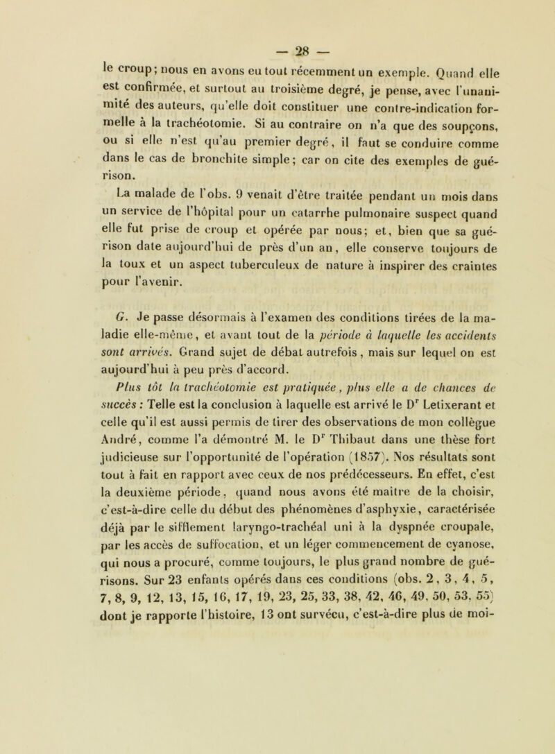 le croup; nous en avons eu tout récemment un exemple. Quand elle est confirmée, et surtout au troisième degré, je pense, avec Tunani- mité des auteurs, qu elle doit constituer une contre-indication for- melle à la trachéotomie. Si au contraire on n’a que des soupçons, ou si elle n est qu au premier degré, il faut se conduire comme dans le cas de bronchite simple; car on cite des exemples de gué- rison. La malade de 1 obs. 9 venait d’être traitée pendant un mois dans un service de l’hôpital pour un catarrhe pulmonaire suspect quand elle fut prise de croup et opérée par nous; et, bien que sa gué- rison date aujourd’hui de près d’un an, elle conserve toujours de la toux et un aspect tuberculeux de nature à inspirer des craintes pour l’avenir. G. Je passe désormais à l’examen des conditions tirées de la ma- ladie elle-même, et avant tout de la période à laquelle les accidents sont arrivés. Grand sujet de débat autrefois, mais sur lequel on est aujourd’hui à peu près d’accord. Plus tôt la trachéotomie est pratiquée, plus elle a de chances de succès : Telle est la conclusion à laquelle est arrivé le D’’ Letixerant et celle qu’il est aussi permis de tirer des observations de mon collègue André, comme l’a démontré M. le Thibaut dans une thèse fort judicieuse sur l’opportunité de l’opération (18.57). Nos résultats sont tout à fait en rapport avec ceux de nos prédécesseurs. En effet, c’est la deuxième période, quand nous avons été maître de la choisir, c’est-à-dire celle du début des phénomènes d’asphyxie, caractérisée déjà par le sifflement laryngo-trachéal uni à la dyspnée croupale, par les accès de suffocation, et un léger commencement de cyanose, qui nous a procuré, comme toujours, le plus grand nombre de gué- risons. Sur 23 enfants opérés dans ces conditions (obs. 2, 3, 4, 5, 7, 8, 9, 12, 13, 15, 16, 17, 19, 23, 25, 33, 38, 42, 46, 49, 50, 53, 5.5) dont je rapporte l’histoire, 13 ont survécu, c’est-à-dire plus de moi-