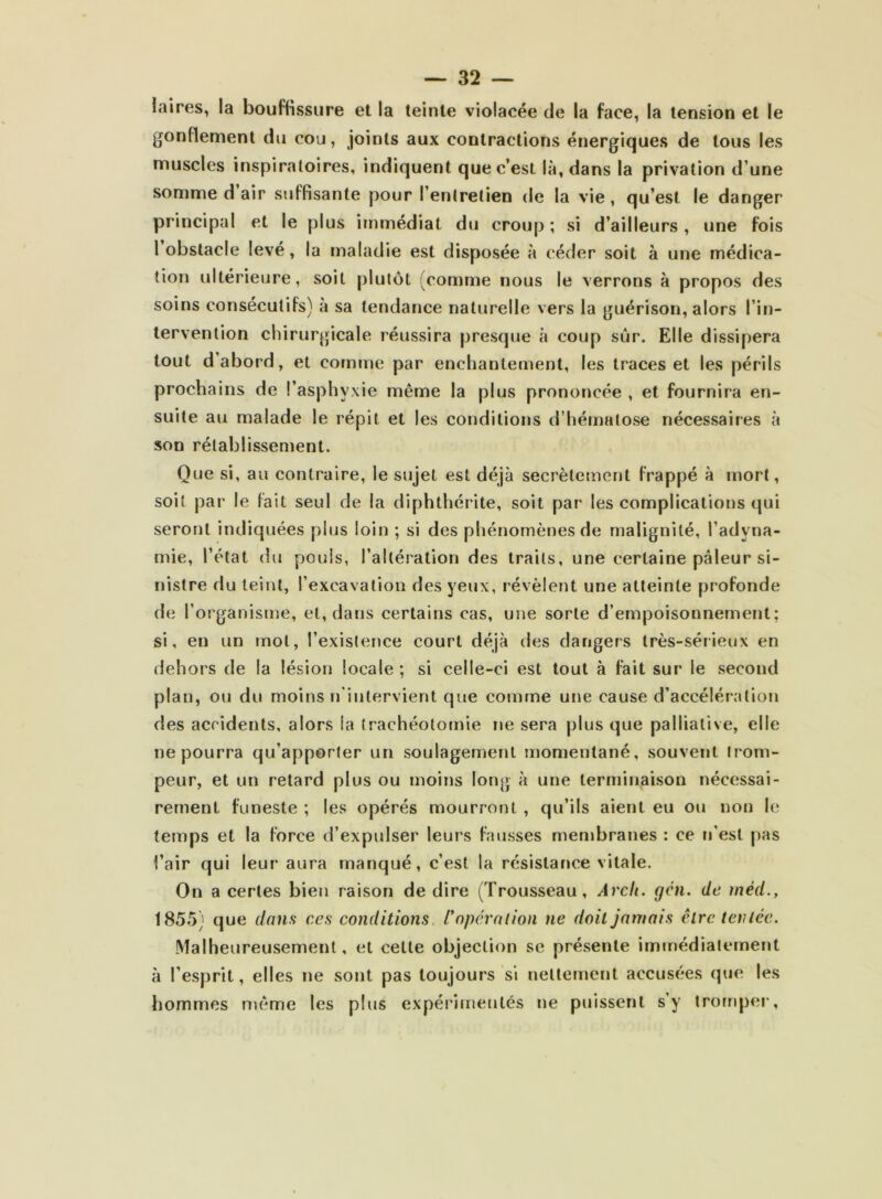 laines, la bouffissure et la teinte violacée de la face, la tension et le gonflement du cou, joints aux contractions énergiques de tous les muscles inspiratoires, indiquent que c’est là, dans la privation d’une somme d air suffisante pour l’entretien de la vie, qu’est le danger principal et le plus immédiat du croup ; si d’ailleurs , une fois I obstacle levé, la maladie est disposée à céder soit à une médica- tion ultérieure, soit plutôt (comme nous le verrons à propos des soins consécutifs) à sa tendance naturelle vers la guérison, alors l’in- tervention chirurgicale réussira presque à coup sûr. Elle dissipera tout d’abord, et comme par enchantement, les traces et les périls prochains de l’asphyxie même la plus prononcée , et fournira en- suite au malade le répit et les conditions d’hématose nécessaires à son rétablissement. Que si, au contraire, le sujet est déjà secrètement frappé à mort, soit par le fait seul de la diphthérite, soit par les complications qui seront indiquées plus loin ; si des phénomènes de malignité, l’adyna- mie, l’état du pouls, l’altération des traits, une certaine pâleur si- nistre du teint, l’excavation des yeux, révèlent une atteinte profonde de l’organisme, et, dans certains cas, une sorte d’empoisonnement; si, en un mot, l’existence court déjà des dangers très-sérieux en dehors de la lésion locale ; si celle-ci est tout à fait sur le second plan, ou du moins n'iiilervient que comme une cause d’accélération des accidents, alors la trachéotomie ne sera plus que palliative, elle ne pourra qu’apporter un soulagement momentané, souvent trom- peur, et un retard plus ou moins long à une terminaison nécessai- rement funeste ; les opérés mourront , qu’ils aient eu ou non le temps et la force d’expulser leurs fausses membranes : ce n’est pas l’air qui leur aura manqué, c’est la résistance vitale. On a certes bien raison de dire (Trousseau, Arcli. gcn. de rnéd., 1855) que dans ces conditions r opération ne doit jamais être ievléc. Malheureusement, et cette objection se présente immédiatement à l’esprit, elles ne sont pas toujours si nettement accusées que les hommes même les plus expérimentés ne puissent s’y tromper.