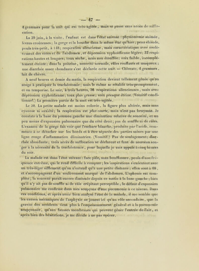 4 {jramraes pour la nuit qui est très-a^^itée, mais se passe sans accès de suffo- cation. Ls 29 juin, à la visite, l’enfant est dans l’état suivant : physionomie animée , lèvres croûteuses ; la gorge et la bouche dans le même état qu’hier ; peau chaude, pouls très-petit, à 148; respiration silencieuse, mais caractéristique avec soulè- vement des côtes et de Tahdomen , et dépression xyphoïdienne légère; 32 respi- rations hautes et longues; toux sèche, mais non étouffée; voix faible, incomplè- tement éteinte ; dans la poitrine, sonorité normale, râles ronflants et muqueux ; une diarrhée assez abondante s’est déclarée celte nuit. — Chlorate, 4 grammes , lait de chèvre. A neuf heures et demie du matin, la respiration devient tellement gênée qu’on songe à pratiquer la trachéotomie; mais le calme se rétablit très-promptement, et ou temporise. Le soir, à trois heures, 36 respirations silencieuses , mais avec dépression xyphoïdienne; toux plus grasse; voix presque éteine. (Vomitif condi- tionnel.) La première partie de la nuit est très-agitée. Le 30. La petite malade est moins colorée, la figure plus altérée, mais sans cyanose ni anxiété; la respiration est plus courte, mais n’est pas bruyante. Je constate à la base du poumon gauche une diminution relative de sonorité, et un peu moins d’expansion pulmonaire que du côté droit ; pas de souffie ni de râles. L’examen de la gorge fait voir que l’eschare blanche, produite par l’acide, com- mence à se détacher sur les bords et à être séparée des |)arties saines par une ligne rouge d’inflammation éliminatrice. (Vomitif.) Pas de soulagement; diar- rhée abondante; trois accès de suffocation se déclarent et font de nouveau son- ger k la nécessité de la trachéotomie , pour laquelle je suis appelé à cinq heures du soir. La malade est dans l’état suivant’: face pâle, sans bouffissure, pouls d’une fré- quence extrême, qui le rend difficile k compter; les inspirations s’exécutent avec un très-léger sifflement qu’on n’entend qu’k une petite distance ; elles sont k 68 , et s’accompagnent d’un soulèvement marqué de l’abdomen. L’aphonie est com- plète ; la sonorité parait encore diminuée depuis ce matin k la base gauche -, bien qu’il n’y ait pas de souffle ni de râle crépitant perceptible , le défaut d’expansion pulmonaire me confirme dans mes soupçons d’une pneumonie k ce niveau. Dans ces conditions, et après avoir bien analysé l’état de la malade, il me semble que les causes mécaniques de l’asphyxie ne jouent ici qu’un rôle secondaire, que la gravité des accidents lient plus k l’empoisonnement général et k la pneumonie soupçonnée, qu’aux fausses membranes qui peuvent gêner l’entrée de l’air, et après bien des hésitations, je me décide k ne pas opérer.