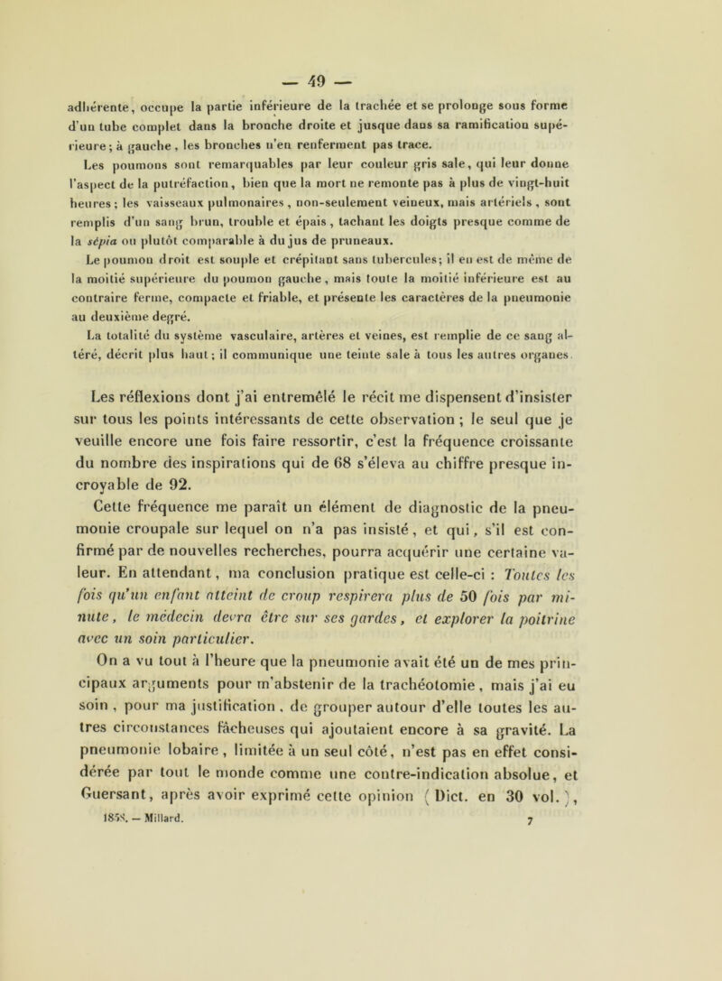 adhérente, occupe la partie inférieure de la trachée et se prolonge sous forme d’un tube complet dans la bronche droite et jusque dans sa ramibeation supé- rieure; à gauche, les bronches n’en renferment pas trace. Les poumons sont remarquables par leur couleur gris sale, qui leur donne l’aspect de la putréfaction, bien que la mort ne remonte pas à plus de vingt-huit heures; les vaisseaux pulmonaires, non-seulement veineux, mais artériels, sont remplis d’un sang brun, trouble et épais, tachant les doigts presque comme de la sépia ou plutôt comparable à du jus de pruneaux. Le poumon droit est souple et crépitant sans tubercules; il en est de même de la moitié supérieure du poumon gauche, mais toute la moitié inférieure est au contraire ferme, compacte et friable, et présente les caractères de la pneumonie au deuxième degré. La totalité du système vasculaire, artères et veines, est remplie de ce sang al- téré, décrit plus haut; il communique une teinte sale à tous les autres organes Les réflexions dont j’ai entremêlé le récit me dispensent d’insister sur tous les points intéressants de cette observation ; le seul que je veuille encore une fois faire ressortir, c’est la fréquence croissante du nombre des inspirations qui de 68 s’éleva au chiffre presque in- croyable de 92. Cette fréquence me parait un élément de diagnostic de la pneu- monie croupale sur lequel on n’a pas insisté, et qui, s’il est con- firmé par de nouvelles recherches, pourra acquérir une certaine va- leur. En attendant, ma conclusion pratique est celle-ci : Tonies les fois qu'un enfant atteint de croup respirera plus de 50 fois par mi- nute, le médecin devra être sur ses gardes, et explorer la poitrine avec un soin particulier. On a vu tout à l’heure que la pneumonie avait été un de mes prin- cipaux arguments pour rn’abstenir de la trachéotomie, mais j’ai eu soin , pour ma justification , de grouper autour d’elle toutes les au- tres circonstances fâcheuses qui ajoutaient encore à sa gravité. La pneumonie lobaire , limitée à un seul côté, n’est pas en effet consi- dérée par tout le monde comme une contre-indication absolue, et Guersant, après avoir exprimé cette opinion ( Dict. en 30 vol. ', 18ÎS. - Millard. ^