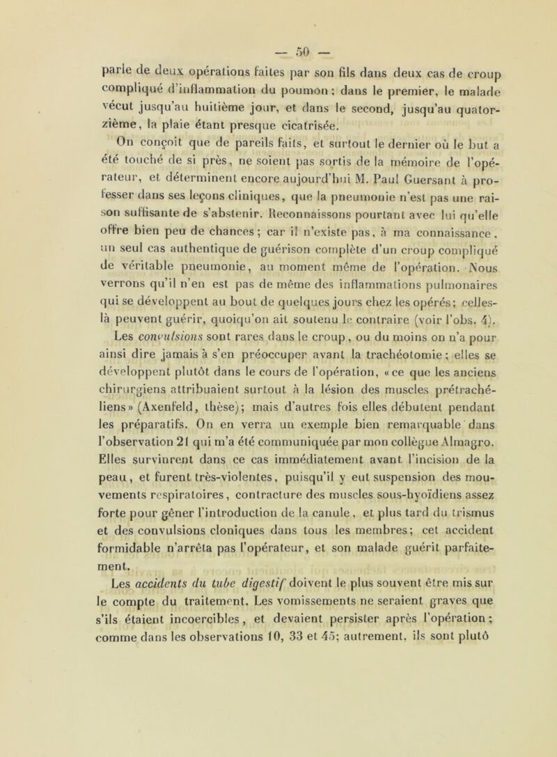 parie de deux opérations faites par son fils dans deux cas de croup compliqué d’inflammation du poumon; dans le premier, le malade vécut jusqu’au huitième jour, et dans le second, jusqu’au quator- zième, la plaie étant presque cicatrisée. On conçoit que de pareils faits, et surtout le dernier où le but a été touché de si près, ne soient pas sortis de la mémoire de l’opé- rateur, et déterminent encore aujourd’hui M. Paul Guersant à pro- fesser dans ses leçons cliniques, que la pneumonie n’est pas une rai- son suffisante de s’abstenir. Reconnaissons pourtant avec lui qu’elle offre bien peu de chances; car il n’existe pas, à ma connaissance, un seul cas authentique de guérison complète d’un croup compliqué de véritable pneumonie, au moment même de l’opération. iNous verrons qu’il n’en est pas de même des inflammations pulmonaires qui se développent au bout de quelques jours chez les opérés; celle.s- là peuvent guérir, quoiqu’on ait soutenu le contraire (voir l’obs. 4). Les conuu/sions sont rares dans le croup, ou du moins on n’a pour ainsi dire jamais à s’en préoccuper avant la trachéotomie ; elles se développent plutôt dans le cours de l’opération, «ce que les anciens chirurgiens attribuaient surtout à la lésion des muscles prétraché- liens» (Axenfeld, thèse); mais d’autres fois elles débutent pendant les préparatifs. On en verra un exemple bien remarquable ' dans l’observation 21 qui m’a été communiquée par mon collègue Almagro. Elles survinrent dans ce cas immédiatement avant l’incision de la peau, et furent très-violentes, puisqu’il y eut suspension des mou- vements respiratoires, contracture des muscles sous-hyoïdiens assez forte pour gêner l’introduction de la canule, et plus tard du trismus et des convulsions cloniques dans tous les membres; cet accident formidable n’arrêta pas l’opérateur, et son malade guérit parfaite- ment. Les accidents du tube digestif doivent le plus souvent être mis sur le compte du traitement. Les vomissements ne seraient graves que s’ils étaient incoercibles, et devaient persister après l’opération ; comme dans les observations 10, 33 et 45; autrement, ils sont plutô