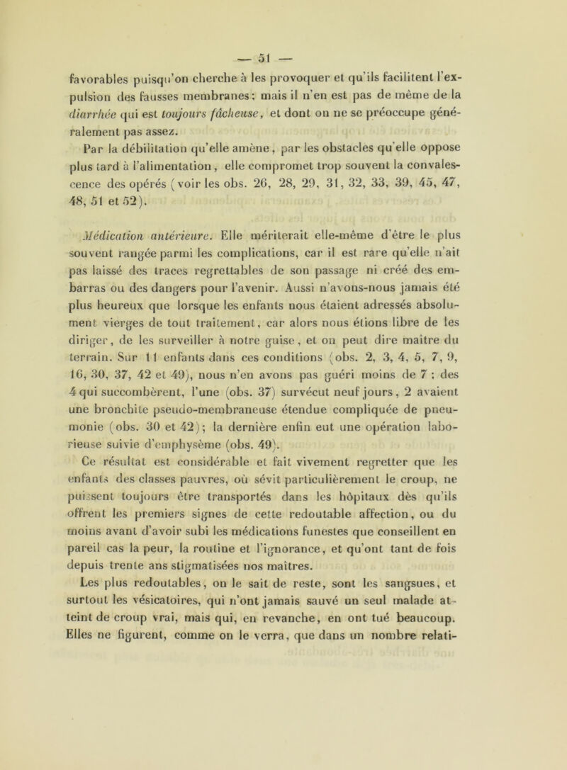 favorables puisqu’on cherche à les provoquer et qu’ils facilitent l’ex- pulsion des fausses membranes; mais il n’en est pas de même de la diarrhée qui est toujours fâcheuse, et dont on ne se préoccupe géné- ralement pas assez. Par la débilitation qu’elle amène, par les obstacles qu’elle oppose plus tard à l’alimentation , elle compromet trop souvent la convales- cence des opérés (voir les obs. 2G, 28, 29, 31, 32, 33, 39, 45, 47, 48, 51 et 52). Médication antérieure. Elle mériterait elle-même d’être le plus souvent rangée parmi les complications, car il est rare qu’elle n’ait pas laissé des traces regrettables de son passage ni créé des em- barras ou des dangers pour l’avenir. Aussi n’avons-nous jamais été plus heureux que lorsque les enfants nous étaient adressés absolu- ment vierges de tout traitement, car alors nous étions libre de les diriger, de les surveiller à notre guise, et on peut dire maître du terrain. Sur 11 enfants dans ces conditions (obs. 2, 3, 4, 5, 7, 9, 16, 30, 37, 42 et 49), nous n’en avons pas guéri moins de 7 ; des 4 qui succombèrent, l’une (obs. 37) survécut neuf jours , 2 avaient une bronchite pseudo-membraneuse étendue compliquée de pneu- monie (obs. 30 et 42); la dernière enfin eut une opération labo- rieuse suivie d’emphysème (obs. 49). Ce résultat est considérable et fait vivement regretter que les enfants des classes pauvres, où sévit particulièrement le croup, ne puissent toujours être transportés dans les hôpitaux dès qu’ils offrent les premiers signes de cette redoutable affection, ou du moins avant d’avoir subi les médications funestes que conseillent en pareil cas la peur, la routine et l’ignorance, et qu’ont tant de fois depuis trente ans stigmatisées nos maîtres. Les plus redoutables, on le sait de reste, sont les sangsues, et surtout les vésicatoires, qui n’ont jamais sauvé un seul malade at- teint de croup vrai, mais qui, en revanche, en ont tué beaucoup. Elles ne figurent, comme on le verra, que dans un nombre relati-