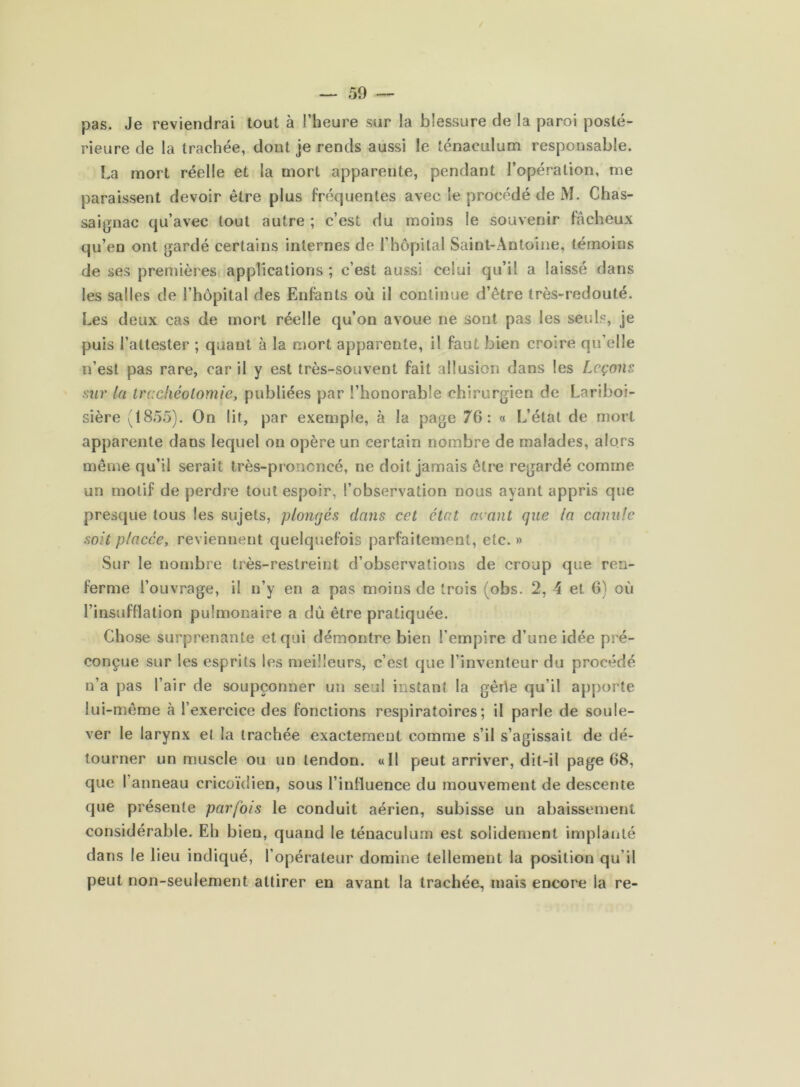 pas. Je reviendrai tout à l’heure sur la blessure de la paroi posté- rieure de la trachée, dont je rends aussi le ténaeulum responsable. La mort réelle et la mort apparente, pendant l’opération, me paraissent devoir être plus fréquentes avec le procédé de M. Chas- saignac qu’avec tout autre ; c’est du moins le souvenir fâcheux qu’en ont gardé certains internes de l’hôpital Saint-Antoine, témoins de ses premières applications ; c’est aussi celui qu’il a laissé dans les salles de l’hôpital des Enfants où il continue d’être très-redouté. Les deux cas de mort réelle qu’on avoue ne sont pas les seuls, je puis l’attester ; quant à la mort apparente, il faut bien croire qu’elle n’est pas rare, car il y est très-souvent fait allusion dans les Leçons sur la trccliéolomie, publiées par l’honorable chirurgien de Lariboi- sière (1855). On lit, par exemple, à la page 76: « L’état de mort apparente dans lequel on opère un certain nombre de malades, alors même qu’il serait très-prononcé, ne doit jamais être regardé comme un motif de perdre tout espoir, l’observation nous ayant appris que presque tous les sujets, plongés dans cet état néant que la canule soit placée, reviennent quelquefois parfaitement, etc. » Sur le nombre très-restreint d’observations de croup que ren- ferme l’ouvrage, il n’y en a pas moins de trois (obs. 2, 4 et 6) où l’insufllation pulmonaire a du être pratiquée. Cho.se surprenante et qui démontre bien l’empire d’une idée pré- conçue sur les esprits les meilleurs, c’est que l’inventeur du procédé n’a pas l’air de soupçonner un seul instant la gêrle qu’il apporte lui-même à l’exercice des fonctions respiratoires; il parie de soule- ver le larynx et la trachée exactement comme s’il s’agissait de dé- tourner un muscle ou un tendon. «Il peut arriver, dit-il page 68, que l’anneau cricoïdien, sous l’inlluence du mouvement de descente que présente parfois le conduit aérien, subisse un abaissement considérable. Eh bien, quand le ténaeulum est solidement implanté dans le Heu indiqué, l’opérateur domine tellement la position qu’il peut non-seulement attirer en avant la trachée, mais encore la re-