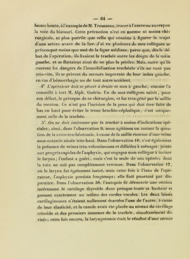 feusse honte, à rexempfëdeM. Trousseau, tracer à l’encre ou aucrayon la voie du bistouri. Cette précaution n’est en somme ni moins chi- rurgicale, ni plus puérile que celle qui consiste à figurer le trajet d’une artère avant deila lier. J’ai vu plusieurs de mes collègues se préoccuper moins que moi de la ligne médiane, parce que, dès le dé- butide l’opération, ils fixaient la trachée entre les doigts de la main gauche, et se flattaient ainsi de ne plus la perdre. Mais, outre qu’ils courent les dangers de l’immobilisation trachéale' s’ils ne vont pas très-vite, ils se privent du secours important de leur index gauche, en cas d’hémorrhagie ou de tout autre accident. 4° U opérateur doit se placer (i droite et non à' gauche, comme l’a conseillé à tort M. Alph. Guérin. Un de mes collègues suivit, pour son début, le précepte de ce chirurgien, et fut très-gêné par la saillie du menton. Ce n’est pas l’incision de la peau qui doit être faite de bas en haut pour éviter le tronc brachio-céphalrque, c’est unique- ment celle de la trachée. 5 On ne doit intéresser que (a trachée à moins d’indications spé- ciales ; ainsi, dans l’observation 9, nous agitâmes un instant la ques- tion de la crico-lrachéotomie, à cause de la saillie énorme d’une veine sous-cutanée située très-haut. Dans l’observation 16, c’est égaletnent la présence de veines très-volumineuses et difficiles à ménager, jointe aux progrès rapides de l’asphyxie, qui engagea mon collègue à iriciser le larynx; l’enfant a guéri, mais c’est la seule de nos opérées dorjt la voix ne soit pas complètement revenue. Dans l’observation 17, où le larynx fut également incisé, mais cette fois à l’insu de l’opé- rateur, l’asphyxie persista longtemps; elle finit pourtant par dis- paraître. Dans l’observation 38, l’autopsie fit découvrir une section intéressant le cartilage thyroïde dans presque! toute sa hauteur et passant exactement au milieu des cordes vocales: Les deux lanies cartilagineuses n’étaient nullement écartées l’une de l’autre, à cause de leur élasticité, et la canule avait été placée au niveau du cartilage cricoïde et des premiers anneaux de la trachée, simultanément di- visés; cette fois encore, la laryngotomie était le résultat d’une erreur