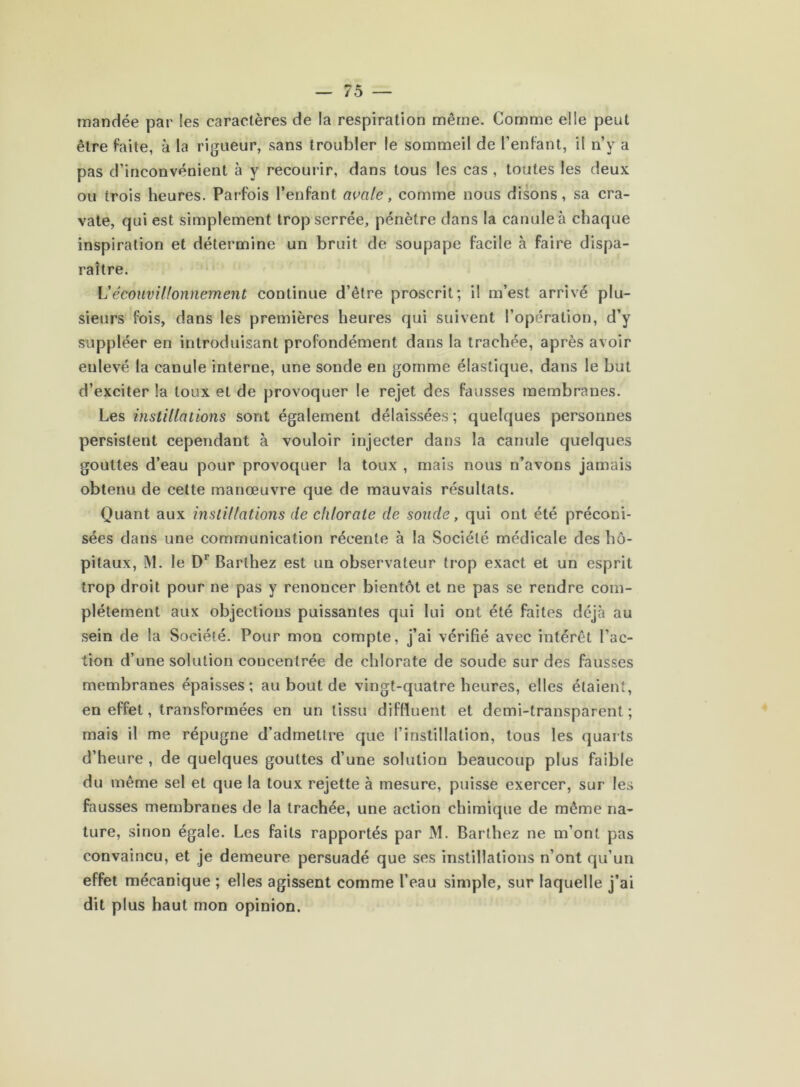 mandée par les caractères de la respiration même. Comme elle peut être faite, à la rigueur, sans troubler le sommeil de Tenfant, il n’y a pas d’inconvénient à y recouiâr, dans tous les cas , toutes les deux ou trois heures. Parfois l’enfant auale, comme nous disons, sa cra- vate, qui est simplement trop serrée, pénètre dans la canule à chaque inspiration et détermine un bruit de soupape facile à faire dispa- raître. VécouvHfonnement continue d’être proscrit; il m’est arrivé plu- sieurs fois, dans les premières heures qui suivent l’opération, d’y suppléer en introduisant profondément dans la trachée, après avoir enlevé la canule interne, une sonde en gomme élastique, dans le but d’exciter la toux et de provoquer le rejet des fausses membranes. Les instillations sont également délaissées ; quelques personnes persistent cependant à vouloir injecter dans la canule quelques gouttes d’eau pour provoquer la toux , mais nous n’avons jamais obtenu de cette manœuvre que de mauvais résultats. Quant aux instillations de chlorate de soude, qui ont été préconi- sées dans une communication récente à la Société médicale des hô- pitaux, M. le D’’ Barthez est un observateur trop exact et un esprit trop droit pour ne pas y renoncer bientôt et ne pas se rendre com- plètement aux objections puissantes qui lui ont été faites déjà au sein de la Société. Pour mon compte, j’ai vérifié avec intérêt Fac- tion d’une solution concentrée de chlorate de soude sur des fausses membranes épaisses ; au bout de vingt-quatre heures, elles étaient, en effet, transformées en un tissu diffluent et demi-transparent; mais il me répugne d’admettre que l’instillation, tous les quarts d’heure , de quelques gouttes d’une solution beaucoup plus faible du même sel et que la toux rejette à mesure, puisse exercer, sur les fausses membranes de la trachée, une action chimique de même na- ture, sinon égale. Les faits rapportés par M. Barthez ne m’ont pas convaincu, et je demeure persuadé que ses instillations n’ont qu’un effet mécanique ; elles agissent comme l’eau simple, sur laquelle j’ai dit plus haut mon opinion.