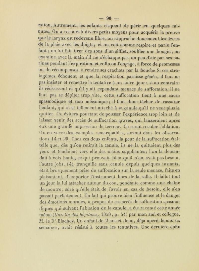 catioD. ÂLitremeut, les enfants risquent de périr en quelques mi- nutes. On a recours à divers petits moyens pour acquérir la preuve que le larynx est redevenu libre ; on rapproche doucement les lèvres de la plaie avec les doigts, et on voit comme respire et parle l’en- fant ; on lui fait tirer des sons d’un sifflet, souffler une bougie; on examine avec la main s’il ne s’échappe pas un peu d’air par ses na- rines pendant l’expiration, et enfin on l’engage, à force de promesses ou de récompenses, à rendre ses crachats par la bouche Si ces stra- tagèmes échouent et que la respiration paraisse gênée, il faut ne pas insister et remettre la tentative à un autre jour; si au contraire ils réussissent et qu’il y ait cependant menace de suffocation, il ne faut pas se dépiter trop vile, cette suffocation tient à une cause spasmodique et non mécanique ; il faut donc tâcher de rassurer l’enfant, qui s’est tellement attaché à sa canule qu’il ne veut plus la quitter. Ou évitera pourtant de pousser l’expérience trop loin et de laisser venir des accès de suffocation graves, qui laisseraient après eux une grande impression de terreur. Ce serait reculer l’ablation. On en verra des exemples remarquables, surtout dans les observa- tions 14 et 20. Chez ces deux enfants, la peur de la suffocation était telle que, dès qu’on retirait la canule, ils ne la quittaient plus des yeux et tendaient vers elle des mains suppliantes; l’ua la deman- dait à voix haute, ce qui prouvait bien qu’il n’en avait pas besoin, l’autre (obs. 14), tranquille sans canule depuis quelques instants, était brusquement prise de suffocation sur la seule menace, faite en plaisantant, d’emporter l’instrument hors de la salle. 11 fallut tout un jour la lui attacher autour du cou, pendante comme une chaîne de montre; sûre quelle était de l’avoir en cas de besoin, elle s’en passait parfaitement. Un fait qui prouve bien l’influence et le danger des émotions morales, à propos de ces accès de suffocation spasmo- diques qui suivent l’ablation de la canule, a été raconté cette année même [Gazette des hôpitaux, 1858, p. 54) par mon ami et collègue, M. le D'’ Blachez. Un enfant de 2 ans et demi, déjà opéré depuis six semaines, avait résisté à toutes les tentatives. Une dernière enfin