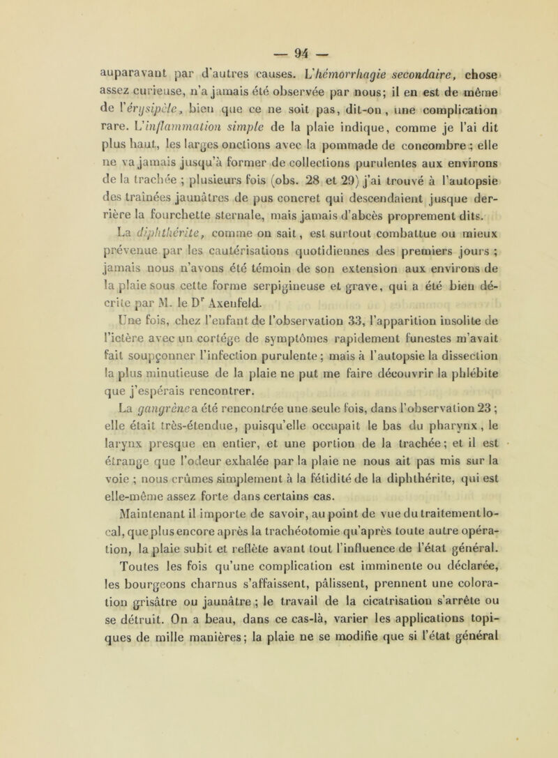 auparavaut par d'autres causes. Vhémori'hagie secondaire, chose* assez curieuse, n’a jamais été observée par nous; il en est de même de \ érysipèle, bien que ce ne soit pas, dit-on, une complication rare. \èèinflammation simple de la plaie indique, comme je l’ai dit plus haut, les larges onctions avec la pommade de concombre.; elle ne va jamais jusqu’à former de collections purulentes aux environs de la trachée ; plusieurs fois (obs. 28 et 29) j’ai trouvé à l’autopsie des traînées jaunâtres de pus concret qui descendaient jusque der- rière la fourchette sternale, mais jamais d’abcès proprement dits. La diphtliérîte, comme on sait, est surtout combattue ou mieux prévenue par les cautérisations quotidiennes des premiers jours ; jamais nous n’avons été témoin de son extension aux environs de la plaie sous cette forme serpigineuse et grave, qui a été bien dé- crite par M. le D** Axenfeld. Une fois, chez l’enfant de l’observation 33, l’apparition insolite de l’ictère avec un cortège de symptômes rapidement funestes m’avait fait soupçonner l’infection purulente ; mais à l’autopsie la dissection la plus minutieuse de la plaie ne put me faire découvrir la phlébite que j’espérais rencontrer. La gangrène0. été rencontrée une seule fois, dans l’observation 23 ; elle était très-étendue, puisqu’elle occupait le bas du pharynx, le larynx presque en entier, et une portion de la trachée ; et il est étrange que l’odeur exhalée par la plaie ne nous ait pas mis sur la voie ; nous crûmes simplement à la fétidité de la diphthérite, qui est elle-même assez forte dans certains cas. Maintenant il importe de savoir, au point de vue du traitement lo- cal, que plus encore après la trachéotomie qu’après toute autre opéra- tion, la plaie subit et reflète avant tout l’influence de l’état général. Toutes les fois qu’une complication est imminente ou déclarée, les bourgeons charnus s’affaissent, pâlissent, prennent une colora- tion grisâtre ou jaunâtre,; le travail de la cicatrisation s’arrête ou se détruit. On a beau, dans ce cas-là, varier les applications topi- ques de mille manières; la plaie ne se modifie que si l’état général