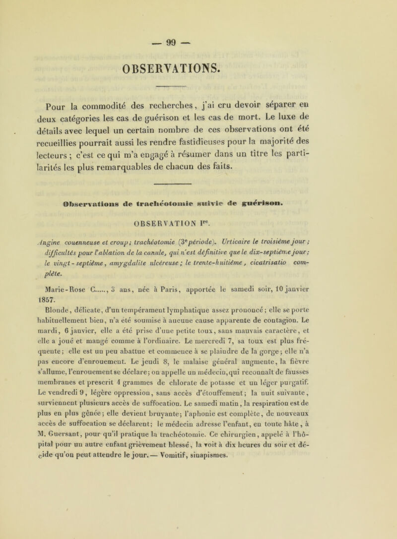 OBSERVATIONS Pour la commodité des recherches, j’ai cru devoir séparer eu deux catégories les cas de guérison et les cas de mort. Le luxe de détails avec lequel un certain nombre de ces observations ont été recueillies pourrait aussi les rendre fastidieuses pour la majorité des lecteurs ; c’est ce qui m’a engagé à résumer dans un titre les parti- larités les plus remarquables de chacun des faits. Observations de tracliéotoinie suivie de jçuërison. OBSERVATION Jnglne couenneuse et croup; trachéotomie période). Urticaire le troisième jour ; difficultés pour V ablation de la canule, qui nest définitive que le dix-septième jour ; le vingt - septième, amygdalite ulcéreuse ; le trente-huitième, cicatrisatio com- plète. Marie-Rose G ,3 ans, née à Paris, apportée le samedi soir, 10 janvier t857. Blonde, délicate, d’un tempérament lymphatique assez prononcé; elle se porte habituellement bien, n’a été soumise à aucune cause apparente de contagion. Le mardi, 6 janvier, elle a été prise d’une petite toux, sans mauvais caractère, et elle a joué et mangé comme à l’ordinaire. Le mercredi 7, sa toux est plus fré- quente; elle est un peu abattue et commence à se plaindre de la gorge; elle n’a pas encore d’enrouement. Le jeudi 8, le malaise général augmente, la fièvre s’allume, l’enrouement se déclare; on appelle un médecin, qui reconnaît de fausses membranes et prescrit 4 grammes de chlorate de potasse et un léger purgatif. Le vendredi 9, légère oppression, sans accès d’étouffement; la nuit suivante, surviennent plusieurs accès de suffocation. Le samedi matin, la respiration est de plus en plus gênée; elle devient bruyante; l’aphonie est complète, de nouveaux accès de suffocation se déclarent; le médecin adresse l’enfant, en toute hâte , à M. Guersant, pour qu’il pratique la trachéotomie. Ge chirurgien, appelé à l’hô- pital pour un autre enfant grièvement blessé, la voit à dix heures du soir et dé- cide qu’on peut attendre le jour.— Vomitif, sinapismes.