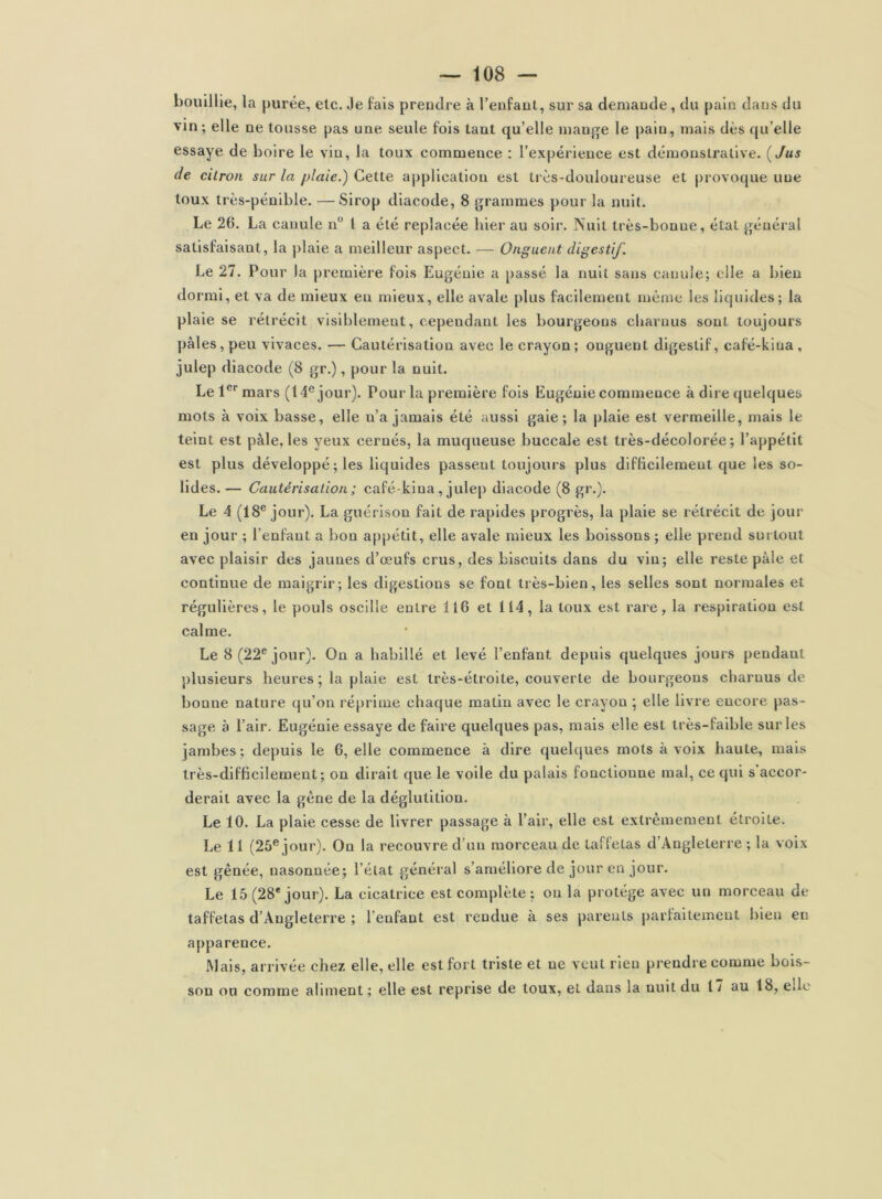 bouillie, la purée, etc. Je fais prendre à l’enfaul, sur sa demande, du pain dans du vin ; elle ne tousse pas une seule fois tant qu’elle mange le pain, mais dès qu’elle essaye de boire le vin, la toux commence : l’expérience est démonstrative. {Jus de citron sur la plaie.) Cette ajiplicatiou est très-douloureuse et provoque une toux très-pénible. —^ Sirop diacode, 8 grammes pour la nuit. Le 26. La canule n 1 a été replacée hier au soir. Nuit très-bonue, étal général satisfaisant, la plaie a meilleur aspect. — Onguent digestif. Le 27. Pour la première fols Eugénie a passé la nuit sans canule; elle a bien dormi, et va de mieux en mieux, elle avale plus facilement même les liquides; la plaie se rétrécit visiblement, cependant les bourgeons cbarnus sont toujours pâles, peu vivaces. — Cautérisation avec le crayon; onguent digestif, café-kiua, julep diacode (8 gr.), pour la nuit. Le 1®''mars (14® jour). Pour la première fols Eugénie commence à dire quelques mots à voix basse, elle n’a jamais été aussi gaie; la plaie est vermeille, mais le teint est pâle, les yeux cernés, la muqueuse buccale est très-décolorée; l’appétit est plus développé ; les liquides passent toujours plus diflicilement que les so- lides. — Cautérisation ; café-kina, jule[) diacode (8 gr.). Le 4 (18® jour). La guérison fait de rapides progrès, la plaie se rétrécit de jour en jour ; l’enfant a bon appétit, elle avale mieux les boissons ; elle prend sui tout avec plaisir des jaunes d’œufs crus, des biscuits dans du vin; elle reste pâle et continue de maigrir; les digestions se font très-bien, les selles sont normales et régulières, le pouls oscille entre 116 et 114, la toux est rare, la respiration est calme. Le 8 (22® jour). On a habillé et levé l’enfant depuis quelques jours pendant plusieurs heures ; la plaie est très-étroite, couverte de bourgeons charnus de bonne nature qu’on réprime chaque matin avec le crayon *, elle livre encore pas- sage a l’air. Eugénie essaye de faire quelques pas, mais elle est très-faible sur les jambes; depuis le 6, elle commence à dire quehjues mots à voix haute, mais Irès-difhcilement; on dirait que le voile du palais fonctionne mal, ce qui s accor- derait avec la gêne de la déglutition. Le 10. La plaie cesse de livrer passage à l’air, elle est extrêmement étroite. Le 11 (25® jour). On la recouvre d’un morceau de taffetas d’Angleterre ; la voix est gênée, nasonnée; l’état général s’améliore de jour en jour. Le 15 (28* jour). La cicatrice est complète : on la protège avec un morceau de taffetas d’Angleterre ; l’enfant est rendue à ses parents j)arfaitemeut bien en apparence. Mais, arrivée chez elle, elle est fort triste et ne veut rien prendre comme bois- son ou comme aliment ; elle est reprise de toux, et dans la nuit du 17 au 18, eüo