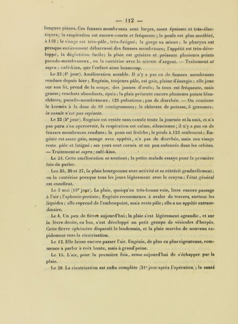 longues pinces. Ces fausses membranes sont larges, assez épaisses et très-élas- tiques; la respiration est encore courte et fréquente ; le pouls est plus accéléré, à 148 ; le visage est irès-pàle, très-faligné; la gorge va mieux; le pharynx est presque entièrement débarrassé des fausses membranes; l’appétit est très-déve- loppé, la déglutition facile; la plaie est giisâtre et présente plusieurs points pseudo-membraneux, on la cautérise avec le nitrate d’argent. — Traitement ut supra ; café-kiua, que l’enfant aime beaucoup. Le-22 (4® jour). Amélioration notable. Il n’y a pas eu de fausses membranes rendues de|)uis hier; Eugénie, toujours pâle, est gaie, j)!eine d’énergie ; elle joue sur son lit, prend de la soupe, des jaunes d’œnfs; la toux est fréquente, mais grasse; crachats abondants, épais ; la plaie présente encore plusieurs points blan- châtres, pseudo-membraneux; 128 pulsations ; pas de diarrhée. — On continue le kermès à la dose de 10 centigrammes; le chlorate de potasse, 5 grammes; la canule nest pas replacée. Le 23 (5® jour). Eugénie est restée sans canule toute la journée et la nuit, et n’a pas paru s’en apercevoir, la respiration est calme, silencieuse; il n’y a pas eu de fausses membranes rendues; la peau est fraîche; le pouls à 124 seulement; Eu- génie est assez gaie, mange avec appétit, n’a pas de diarrhée, mais son visage reste pâle et fatigué ; ses yeux sont cernés et un peu enfoncés dans les orbites. — Traitement M/ supra ; café-kina. Le 24. Cette amélioration se soutient; la petite malade essaye pour la première fois de parler. Les 25, 26 et 27, la plaie bourgeonne avec activité et se rétrécit graduellement; on la cautérise presque tous les jours légèrement avec le crayon ; l’état général est excellent. Le 3 mai (15® jojir). La plaie, quoiqu’en très-bonne voie, livre encore passage à l’air; l’aphonie persiste ; Eugénie recommence à avaler de travers, surtout les liquides ; elle reprend de l’embonpoint, mais reste pâle; elle a un appétit extraor- dinaire. Le 4. Un peu de fièvre aujourd’hui; la plaie s’est légèrement agrandie , et sur la lèvre droite, en bas, s’est développé un petit groupe de vésicules d’herpès. Cette fièvre éphémère disparaît le lendemain, et la plaie marche de nouveau ra- pidement vers la cicatrisation. Le 12. Elle laisse encore passer l’air. Eugénie, de plus en plus vigoureuse, com- mence à parler à voix haute, mais à grand’peine. Le 15. L’air, pour la première fols, cesse aujourd’hui de s’échapper parla plaie. Le 20. La cicatrisation est enfin complète (31*= jour après l’opération'; la santé