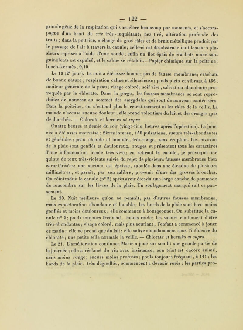 jjrancîegêae de la respiration qui s’accélère beaucoup par moments, et s’accom- pagne d un bruit de scie très - inquiétant ; nez tiré, altération profonde des traits ; dans la poitrine, mélange de gros râles et de bruit métallique produit par le passage de l’air à travers la canule; celle-ci est désobstruée inutilement à plu- sieurs reprises à l aide dune sonde; enfin un flot épais de crachais muco-san- guinolents est expulse, et le calme se rétablit. — Papiçr chimique sur la poitrine; looch-kermès, 0,10. Le 19 (2® jour). La nuit a été assez bonne; pas de fausse membrane; crachats de bonne nature; respiration calme et silencieuse; pouls plein et vibrant à 136; moiteur générale de la peau ; visage coloré; soif vive; salivation abondante pro- voquée par le chlorate. Dans la gorge, les fausses membranes se sont repro- duites de nouveau au sommet des amygdales qui sont de nouveau cautérisées. Dans la poitrine, on n’entend plus le retentissement ni les râles de la veille. La malade n’accuse aucune douleur ; elle prend volontiers du lait et des oranges ;pas de diarrhée. — Chlorate et kermès ut supra. Quatre heures et demie du soir (vingt-cinq heures après l’opération). La jour- née a été assez mauvaise ; lièvre intense, 156 pulsations; sueurs très-abondantes et générales; peau chaude et humide, très-rouge, sans éruption. Les environs de la plaie sont gonflés et douloureux, rouges et présentent tous les caractères d’une inflammation locale très-vive; en retirant la canule, je provoque une quinte de toux très-violente suivie du rejet de plusieurs fausses membranes bien caractérisées; une surtout est épaisse, tubulée dans une étendue de plusieurs millimètres, et paraît, par son calibre, provenir d’une des grosses bronches. On réintroduit la canule (n” 2) après avoir étendu une large couche de pommade de concombre sur les lèvres de la plaie. Un soulagement marqué suit ce pan- sement. Le 20. Nuit meilleure qu’on ne pensait; pas d’autres fausses membranes, mais expectoration abondante et louable; les bords de la plaie sont bien moins gonflés et moins douloureux ; elle commence à bourgeonner. On substitue la ca- nule n® 3; pouls toujours fréquent, moins roide; les sueurs continuent d’être très-abondantes ; visage coloré, mais plus souriant ; l’enfant a commencé à jouer ce matin ; elle ne prend que du lait; elle salive abondamment sous l’influence du chlorate ; une petite selle normale la veille. — Chlorate et kermès ut supra. Le 21. L’amélioration continue; Marie a joué sur son lit une grande partie de la journée ; elle a réclamé du vin avec insistance; son teint est encore animé, mais moins rouge; sueurs moins profuses ; pouls toujours fréquent, à 144 ; les bords de la plaie, très-dégonflés, commencent à devenir rosés; les parties pro-