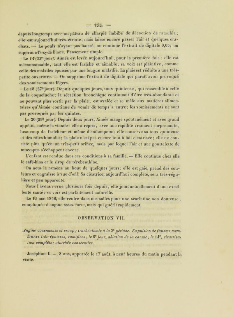 depuis longtemps avec un gâteau de charpie imbibé de décoction de ralauhia ; elle est aujourd’hui très-étroite, mais laisse encore passer l’air et quelques cra- chats. — Le pouls n’ayant pas baissé, on continue l’extrait de digitale 0,05; on supprime l’oxyde blanc. Pansement simple. Le 14 (33® jour}. Aimée est levée aujourd’hui, pour la première fois ; elle est méconnaissable, tant elle est fraîche et aimable; sa voix est plaintive, comme celle des malades épuisés par une longue maladie. Laplaieest réduite à une très- petite ouverture. — On supprime l’extrait de digitale qui paraît avoir provoqué des vomissements légers. Le 18 (37®jour). Depuis quelques jours, toux quinteuse, qui ressemble à celle de la coqueluche ; la sécrétion bronchique continuant d’être très-abondante et ne pouvant plus sortir par la plaie, est avalée et se mêle aux matières alimen- taires qu’Aimée continue de vomir de temps à autre ; les vomissements ne sont pas provoqués par les quintes. Le 20 (39® jour). Depuis deux jours, Aimée mange spontanément et avec grand appétit, même la viande; elle a repris, avec une rapidité vraiment surprenante, beaucoup de fraîcheur et même d’embonpoint; elle conserve sa toux quinteuse et des râles humides ; la plaie n’est pas encore tout à fait cicatrisée ; elle ne con- siste plus qu’en un très-petit orifice, mais par lequel l’air et une gouttelette de muco-pus s’échappent encore. L’enfant est rendue dans ces conditions à sa famille.— Elle continue chez elle le café-kina et le sirop de térébenthine. On nous la ramène au bout de quelques jours; elle est gaie, prend des cou- leurs et engraisse à vue d’œil. Sa cicatrice, aujourd’hui complète, sera très-régu- lière et peu apparente. Nous l’avons revue plusieurs fois depuis, elle jouit actuellement d’une excel- lente santé; sa voix est parfaitement naturelle. Le l’3 mai 1858, elle rentre dans nos salles pour une scarlatine non douteuse, compliquée d’angine assez forte, mais qui guérit rapidement. OBSERVATION VIL Angine couenneuse et croup ; trachéotomie à la 2® période. Expulsion de fausses mem- branes très-épaisses, ramifées ; le jour, ablation de la canule; le 14®, cicatrisa- tion complète; otorrhée consécutive. Joséphine L , 8 ans, apportée le 17 août, à neuf heures du matin pendant la visite.