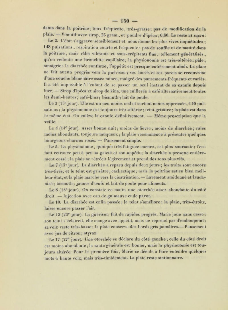 tlauls dans la poitrine; toux fréquente, très-grasse; pas de modification de la plaie. — Vomitif avec sirop, 25 gram., et poudre d’ipéca, 0,60. Le reste ut supra. Le 2. L’état s’aggrave sensiblement et nous donne les plus vives inquiétudes ; 148 pulsations, respiration courte et fréquente; pas de souffle ni de matité dans la poitrine, mais râles vibrants et sous-crépitanis fins , tellement généralisés, qn’on redoute une bronchite capillaire; la physionomie est très-altérée, pâle, amaigrie ; la diarrhée continue, l’appétit est presque entièrement aboli. La plaie ne fait aucun progrès vers la guérison; ses bords et ses parois se recouvrent d’une couche blanchâtre assez mince, malgré des j)ansements fréquents et variés. 11 a été impossible à l’enfant de se passer un seul instant de sa canule depuis hier. — Sirop d’ipéca et siro[) de kina, une cuillerée à café alternativement toutes les demi-heures ; café-kina ; bismuth ; lait de poule. Le 3 (13® jour). Elle est un peu moins mal et surtout moins oppressée, 140 pul- sations ;'la physionomie est toujours très-altérée ; teint grisâtre ; la plaie est dans le même état. On enlève la canule définitivement. — Même prescription que la veille. Le 4 (14® jour). Assez bonne nuit; moins de fièvre, moins de diarrhée; râles moins abondants, toujours muqueux ; la plaie recommence à présenter quelques bourgeons charnus rosés. — Pansement simple. Le 5. La physionomie, quoique très-fatiguée encore, est plus souriante; l’en- fant retrouve peu à peu sa gaieté et son appétit; la diarrhée a presque entière- ment cessé ; la plaie se rétrécit légèrement et prend des tons plus vifs. Le 7 (17® jour). La diarrhée a reparu depuis deux jours ; les traits sont encore très-tirés, et le teint est grisâtre, cachectique; mais la poitrine est en bien meil- leur état, et la plaie marche vers la cicatrisation.— Lavement amidonné et lauda- nlsé ; bismuth ; jaunes d’œufs et lait de poule pour aliments. Le 8 (18® jour). On constate ce matin une otorrhée assez abondante du côté droit. — Injection avec eau de guimauve et de pavot. Le 10. La diarrhée est enfin passée ; le teint s’améliore ; la plaie, très-étroite, laisse encore passer l’air. Le 13 (23® jour). La guérison fait de rapides progrès. Marie joue sans cesse; son teint s’éclaircit, elle mange avec appétit, mais ne reprend pas d’embonpoint; sa voix reste très-basse ; la plaie conserve des bords gris jaunâtres.— Pansement avec jus de citron; styrax. Le 17 (27® jour). Une otorrhée se déclare du côté gauche ; celle du côté droit est moins abondante; la santé générale est bonne, mais la physionomie est tou- jours altérée. Pour la première fols, Marie se décide à faire entendre quelques mots à haute voix, mais très-timidement. La plaie reste stationnaire.