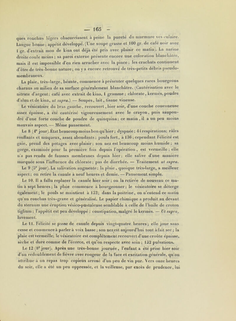 fjues l'ODcluis légers obscurcissent à peine la pureté du murmuie nos culaire. Langue bonne; appétit développé. (Une soupe grasse et 100 gr. de café noir avec 1 gr. d’extrait mou de kina ont déjà été pris avec plaisir ce matin). La narine droite coule moins ; sa paroi externe présente encore une coloration blancbàtre, mais il est impossible d’en rien arracher avec la pince; les crachats continuent d’être de très-bonne nature; ou y a encore retrouvé de très-petits débris pseudo- membraneux. La plaie, très-large, béante, commence à présenter quelques rares bourgeons charnus au milieu de sa surface généralement blanchâtre. (Cautérisation avec le nitrate d’argent; café avec extrait de kina, 1 gramme ; chlorate, kermès, poudre d’alun et de kina, ut supra.) — Soupes, lait, tisane vineuse. Le vésicatoire du bras gauche, recouvert, hier soir, d’une couche couenneuse assez épaisse, a été cautérisé vigoureusement avec le crayon, puis saupou- dré d’une forte couche de poudre de quinquina; ce matin, il a un peu moins mauvais aspect.— Même pansement. Le 8 (4® jour). État beaucoup moins bon qu’hier ; dyspnée; 44 respirations; râles ronflants et muqueux, assez abondants; pouls fort, à 136 ; cependant Félicité est gaie, prend des potages avec plaisir; son nez est beaucoup moins humide; sa gorge, examinée pour la première fois depuis l’opération , est vermeille ; elle n’a pas rendu de fausses membranes depuis hier; elle salive d’une manière marquée sous l’influence du chlorate; pas de diarrhée. — Traitement ut supra. Le 9 (5® jour). La salivation augmente; la plaie , quoique très-large, a meilleur aspect; ou retire la canule à neuf heures et demie. — Pansement simple. Le 10. Il a fallu replacer la canule hier soir ; on la retirée de nouveau ce ma- tin à sept heures ; la plaie commence à bourgeonner; le vésicatoire se déterge également; le pouls se maintient à 132; dans la poitrine, on n’entend ce matin qu’un ronchus très-grave et généralisé. Le papier chimique a produit au devant du sternum une éruption vésico-pustuleuse semblable à celle de l’huile de crolon tiglium ; l’appétit est peu développé ; constipation, malgré le kermès. — Ut supra^ lavement. Le 11. Félicité se passe de canule depuis vingt-quatre heures; elle joue sans cesse et commence â parler à voix basse ; son nez est aujourd’hui tout à fait sec ; la plaie est vermeille; le vésicatoire est complètement recouvert d’une croûte épaisse, sèche et dure comme de l’écorce, et qu’on respecte avec soin ; 132 pulsations. Le 12 (8® jour). Après une très-bonne journée, l’enfant a été prise hier soir d’un redoublement de fièvre avec rougeur de la face et excitation générale, qu’on atirlbue à un repas trop copieux arrosé d’un peu de vin pur. Vers onze heures du soir, elle a été un peu oppressée, et la veilleuse, par excès de prudence, lui