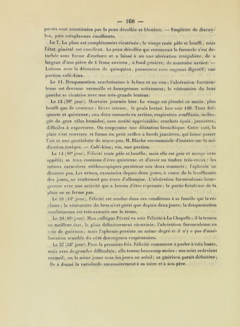 |>arois sont coustituées par la peau décollée et bleuâtre. — Emplâtre de diacny- lou, puis cataplasmes émollleots. Le 7. La plaie est complètement cicatrisée; le visaj^je reste pâle et bouffi , mais l’état f^éiiéral est excelleut. La peau décollée qui recouvrait le furoncle s’est dé- tachée sous forme d’eschare et a laissé à nu une ulcération irrégulière, de a largeur d’une pièce de 1 franc environ, à fond grisâtre, de mauvaise uature. — Lotions avec la décoction de cjuinquina, pansement avec onguent digestif ; une portion café-kiua. Le 11. Desquamation scarlatineuse à lafaceetau cou; l’ulcération furoncu- leuse est devenue vermeille et bourgeonne activement; le vésicatoire du bras gauche se cicatrise avec une très-grande lenteur. Le 12 (38® jour). Mauvaise journée hier. Le visage est plombé ce matin, plus bouffi que de coutume ; fièvre intense, le pouls battait hier soir 140. Toux fré- quente et quinteuse; aux deux sommets en arrière, respiration soufflante, mélan- gée de gros râles humides', sans matité appréciable; crachats épais, jaunâtres, difficiles à expectorer. On soupçonne une dilatation bronchique. Cette nuit, la plaie s’est rouverte et forme un petit orifice à bords jaunâtres, qui laisse passer l’air et une gouttelette de muco-pus, M. Blache recommande d’insister sur la mé- dication tonique. — Café-klna; vin, une portion. Le 14 (40® jour). Félicité reste pâle et bouffie, mais elle est gaie et mange avec appétit; sa toux continue d’étre quinteuse et d’avoir un timbre très-creux; les mêmes caractères stéthoscopiques persistent aux deux sommets ; l’aphonie ne diminue pas. Les urines, examinées depuis deux jours, à cause de la bouffissure des joues, ne renfermait pas trace d’albumine. L’ulcération furonculeuse bour- geonne avec une activité qui a besoin d’être réprimée; la partie fistuleuse de la plaie ne se ferme pas. Le 18 (44® jour). Félicité est rendue dans ces conditions à sa famille qui la ré- clame; le vésicatoire du bras n’est guéri que depuis deux jours; la desquamation scarlatineuse est très-avancée sur le tronc. Le 20'46® jour). Mon collègue Pératé va voir Félicité à La Chapelle; il la trouve en meilleur étal, la plaie définitivement cicatrisée, l’ulcération furonculeuse en voie de guérison; mais l’aphonie persiste au même degré et il n’y a pas d’amé- lioration sensible du côté des organes respiratoires. Le 27 (53® jour). Pour la première fois Félicité commence à |)arler àvoix haute, mais avec de grandes difficultés ; elle tousse beaucoup moins ; son teint redevient vermeil ; on la mène jouer tous les jours au soleil ; sa guérison paraît définitive ; Ile a donné la varioloïde successivement à sa mère et à son père.