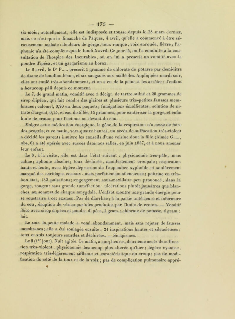 six mois; actuellement, elle est indisposée et tousse depuis le 28 mars derniei', mais ce n'est que le dimanche de Pâques, 4 avril, qu’elle a commencé à être sé- rieusement malade: douleurs de jjorge, toux rauque, voix enrouée, lièvre; l’a- phonie n’a été complète que le lundi 5 avril. Ce jour-là, on l’a conduite à la con- sultation de l’hospice des Incurables, où on lui a prescrit un vomitif avec la poudre d’ipéca, et un gargarisme au borax. Le 6 avril, le P prescrit 1 gramme de chlorate de potasse par demi-litre de tisane de bouillon-blanc, et six sangsues aux malléoles. Appliquées mardi soir, elles ont coulé très-abondamment, et on a eu de la peine à les arrêter; l’enfant a beaucoup pâli depuis ce moment. Le 7, de grand matin, vomitif avec 1 décigr. de tartre stibié et 20 grammes de sirop d’ipéca, qui fait rendre des glaires et plusieurs très-petites fausses mem- branes ; calomel, 0,20 en deux paquets; fumigations émollientes; solution de ni- trate d’argent, 0,15, et eau distillée, 15 grammes, pour cautériser la gorge, et enfin huile de croton pour frictions au devant du cou. Malgré cette médication énergique, la gêne de la respiration n’a cessé de faire des progrès, et ce matin, vers quatre heures, un accès de suffocation très-violent a décidé les parents à suivre les conseils d’une voisine dont la fille (Aimée G , obs. 6) a été opérée avec succès dans nos salles, en juin 1857, et à nous amener leur enfant. Le 8, à la visite, elle est dans l’état suivant : physionomie très-pâle, mais calme; aphonie absolue; toux déchirée, manifestement croupale; respiration haute et lente, avec légère dépression de l’appendice xyphoïde et soulèvement marqué des cartilages costaux . mais parfaitement silencieuse ; poitrine en très- bon état, 132 pulsations; engorgement sous-maxillaire peu prononcé; dans la gorge, rougeur sans grande tuméfaction; ulcérations plutôt jaunâtres que blan- ches, au sommet de chaque amygdale. L’enfant montre une grande énergie pour se soustraire à cet examen. Pas de diarrhée ; à la partie antérieure et inférieure du cou, éruption de vésico-pustules produites par l’huile de croton. — Vomitif illico avec sirop d’ipéca et poudre d’ipéca, 1 gram. ; chlorate de potasse, 4 grara.; lait. Le soir, la petite malade a vomi abondamment, mais sans rejeter de fausses membranes; elle a été soulagée ensuite : 24 inspirations hautes et silencieuses ; toux et voix toujours sourdes et déchirées. — Sinapismes. Le 9 (1®'‘jour). Nuit agitée. Ce matin, à cinq heures, deuxième accès de suffoca- tion très-violent ; physionomie beaucoup plus altérée qu’hier ; légère cyanose, respiration très-légèrement sifflante et caractéristique du croup ; pas de modi- fication du côté de la toux et de la voix ; pas de complication pulmonaire appré- 4