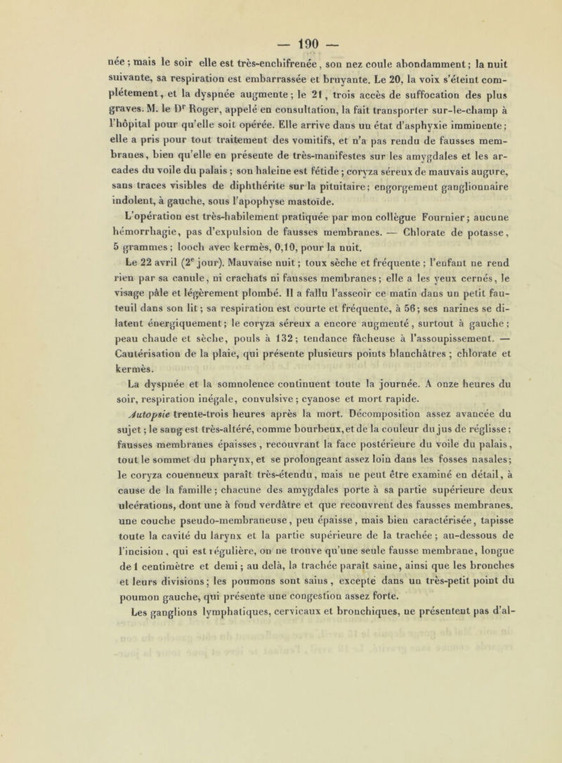 née ; mais le soir elle est très-enchifrenée, son nez coule abondamment ; la nuit suivante, sa respiration est embarrassée et bruyante. Le 20, la voix s’éteint com- plètement, et la dyspnée augmente; le 21, trois accès de suffocation des plus graves. M. le D’’ Roger, appelé en consultation, la fait transporter sur-le-champ à rhôpital pour qu’elle soit opérée. Elle arrive dans un état d’asphyxie imminente; elle a pris pour tout traitement des vomitifs, et n’a pas rendu de fausses mem- branes, bien qu’elle en présente de très-manifestes sur les amygdales et les ar- cades du voile du palais ; son haleine est fétide ; coryza séreux de mauvais augure, sans traces visibles de diphthérite sur la pituitaire; engorgement ganglionnaire indolent, à gauche, sous l’apophyse mastoïde. L’opération est très-habilement pratiquée par mon collègue Fournier; aucune hémorrhagie, pas d’expulsion de fausses membranes. — Chlorate de potasse, 5 grammes ; looch avec kermès, 0,10, pour la nuit. Le 22 avril (2® jour). Mauvaise nuit ; toux sèche et fréquente ; l’eufant ne rend rien par sa canule, ni crachats ni fausses membranes; elle a les yeux cernés, le visage pâle et légèrement plombé. Il a fallu l’asseoir ce matin dans un petit fau- teuil dans son lit ; sa respiration est courte et fréquente, à 56; ses narines se di- latent énergiquement ; le coryza séreux a encore augmenté, surtout à gauche ; peau chaude et sèche, pouls à 132; tendance fâcheuse à l’assoupissement. — Cautérisation de la plaie, qui présente plusieurs points blanchâtres ; chlorate et kermès. La dyspnée et la somnolence continuent toute la journée. A onze heures du soir, respiration inégale, convulsive; cyanose et mort rapide. Jutopsie trente-trois heures après la mort. Décomposition assez avancée du sujet ; le sang est très-altéré, comme bourbeux, et de la couleur du jus de réglisse ; fausses membranes épaisses, recouvrant la face postérieure du voile du palais, tout le sommet du pharynx, et se prolongeant assez loin dans les fosses nasales; le coryza couenneux paraît très-étendu, mais ne peut être examiné en détail, à cause de la famille ; chacune des amygdales porte à sa partie supérieure deux ulcérations, dont une à fond verdâtre et que recouvrent des fausses membranes, une couche pseudo-membraneuse, peu épaisse, mais bien caractérisée, tapisse toute la cavité du larynx et la partie supérieure de la trachée ; au-dessous de l’incision , qui est régulière, on ne trouve qu’une seule fausse membrane, longue de 1 centimètre et demi ; au delà, la trachée paraît saine, ainsi que les bronches et leurs divisions; les poumons sont sains, excepté dans un très-petit point du poumon gauche, qui présente une congestion assez forte. Les ganglions lymphatiques, cervicaux et bronchiques, ne présentent pas d’al-