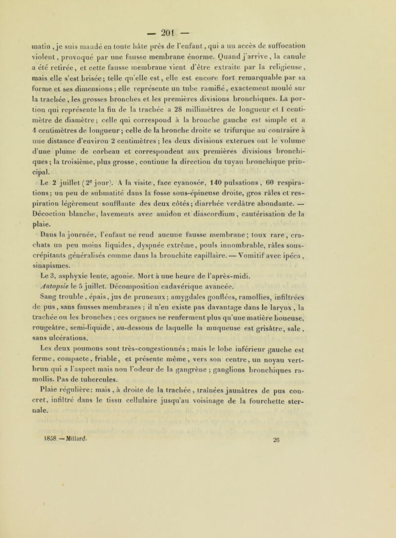 malin ,je suis mandé en toute liàte près de l’enfant, qui a un aceès de suffocation violent, provoqué par une fausse membrane énorme. Quand j’arrive, la canule a été retirée, et cette fausse membrane vient d’être extraite par la religieuse, mais elle s’est brisée ; telle qu’elle est, elle est encore fort remarquable par sa forme et ses dimensions ; elle représente un tube ramifié, exactement moulé sur la trachée, les grosses bronches et les premières divisions bronchiques. La por- tion qui représente la fin de la trachée a 28 millimètres de longueur et 1 centi- mètre de diamètre; celle qui correspond à la bronche gauche est sim|)le et a 4 centimètres de longueur; celle de la bronche droite se trifurque au contraire à une distance d’environ 2 centimètres; les deux divisions externes ont le volume d’une plume de corbeau et correspondent aux premières divisions bronchi- ques; la troisième, plus grosse, continue la direction du tuyau bronchique prin- cipal. Le 2 juillet ( 2*^ jour}. A la visite , face cyanosée, 140 pulsations , 60 respira- tions; un peu de submalité dans la fosse sous-épineuse droite, gros râles et res- piration légèrement soufflante des deux côtés; diarrhée verdâtre abondante. — Décoction blanche, lavements avec amidon et diascordium, cautérisation de la plaie. Dans la journée, l’enfant ne rend aucune fausse membrane; toux rare, cra- chats un peu moins liquides, dyspnée extrême, pouls innombrable, râles sous- crépitants généralisés comme dans la bronchite caj)lllaire. — Vomitif avec ipéca, sinapismes. Le 3, asphyxie lente, agonie. Mort à une heure de l’après-midi. Autopsie le 5 juillet. Décomposition cadavéri(jue avancée. Sang trouble, épais, jus de pruneaux; amygdales gonflées, ramollies, Infiltrées de pus, sans fausses membranes ; il n’en existe pas davantage dans le larynx , la trachée ou les bronches ; ces organes ne renferment plus qu’une matière boueuse, rougeâtre, semi-liquide, au-dessous de laquelle la muqueuse est grisâtre, sale, sans ulcérations. Les deux poumons sont très-congeslionnés ; mais le lobe inférieur gauche est ferme, compacte, friable, et présente même, vers son centre, un noyau vert- brun qui a rasj)ect mais non l’odeur de la gangrène ; ganglions bronchiques ra- mollis. Pas de tubercules. Plaie régulière; mais , à droite de la trachée, traînées jaunâtres de pus con- cret, infiltré dans le tissu cellulaire jusqu’au voisinage de la fourchette ster- nale. 1858. — Mil lard. 20
