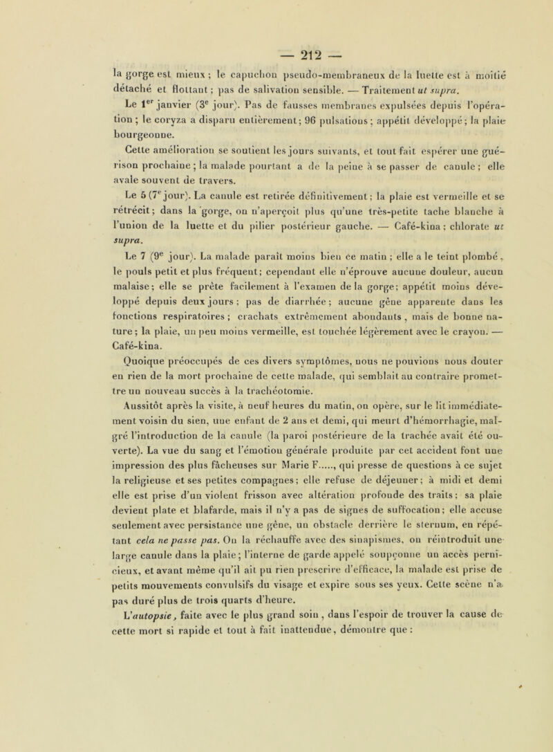 la ^orge esl mieux ; le capuclion pseudo-membraneux de la luelle est à moitié détaché et flottant; }>as de salivation sensible. —Traitement jMyym. Le 1®’’janvier (3® jour). Pas de fausses membranes expulsées depuis l’opéra- tion ; le coryza a disparu entièrement; 96 j)ulsatious; appétit développé; la plaie bourgeonne. Cette amélioration se soutient les jours suivants, et tout fait es|>érer une gué- rison prochaine 5 la malade pourtant a do la j)eine à se passer de canule; elle avale souvent de travers. Le 5(7® jour). La canule est retirée définitivement; la plaie est vermeille et se rétrécit; dans la'gorge, on n’aperçoit plus qu’une très-petite tache blanche à runion de la luette et du pilier postérieur gauche. — Café-kina ; chlorate ut supra. Le 7 (9® jour). La malade paraît moins bien ce matin ; elle a le teint plombé, le pouls petit et plus fréquent; cependant elle n’éprouve aucune douleur, aucun malaise; elle se prête facilement à l’examen delà gorge; appétit moins déve- loppé depuis deux jours ; pas de diarrhée ; aucune gêne apparente dans les fonctions respiratoires ; crachats extrêmement abondants , mais de bonne na- ture; la plaie, un peu moins vermeille, est touchée légèrement avec le crayon. — Café-kina. Quoique préoccupés de ces divers symptômes, nous ne pouvions nous douter en rien de la mort prochaine de cette malade, (jui semblait au contraire promet- tre un nouveau succès à la trachéotomie. .\ussitôt après la visite, à neuf heures du matin, on opère, sur le lit immédiate- ment voisin du sien, une enfant de 2 ans et demi, qui meurt d’hémorrhagie, mal- gré l’introduction de la canule (la paroi postérieure de la trachée avait été ou- verte). La vue du sang et l’émotion générale produite par cet accident font une impression des plus fâcheuses sur Marie F , qui presse de questions à ce sujet la religieuse et ses petites compagnes; elle refuse de déjeuner; à midi et demi elle est prise d’un violent frisson avec altération profonde des traits; sa plaie devient plate et blafarde, mais il n’y a pas de signes de suffocation; elle accuse seulement avec persistance une gêne, un obstacle derrière le sternum, en répé- tant cela ne passe pas. On la réchauffe avec des sinapismes, on réintroduit une large canule dans la plaie; l’interne de garde appelé soupçonne un accès perni- cieux, et avant même qu’il ait pu rien prescrire d’efficace, la malade est prise de petits mouvements convulsifs du visage et expire sous ses yeux. Cette scène n’a- pas duré plus de trois quarts d’heure. Vautopsie, faite avec le plus grand soin, dans l’espoir de trouver la cause de cette mort si rapide et tout à fait Inattendue, démontre que: