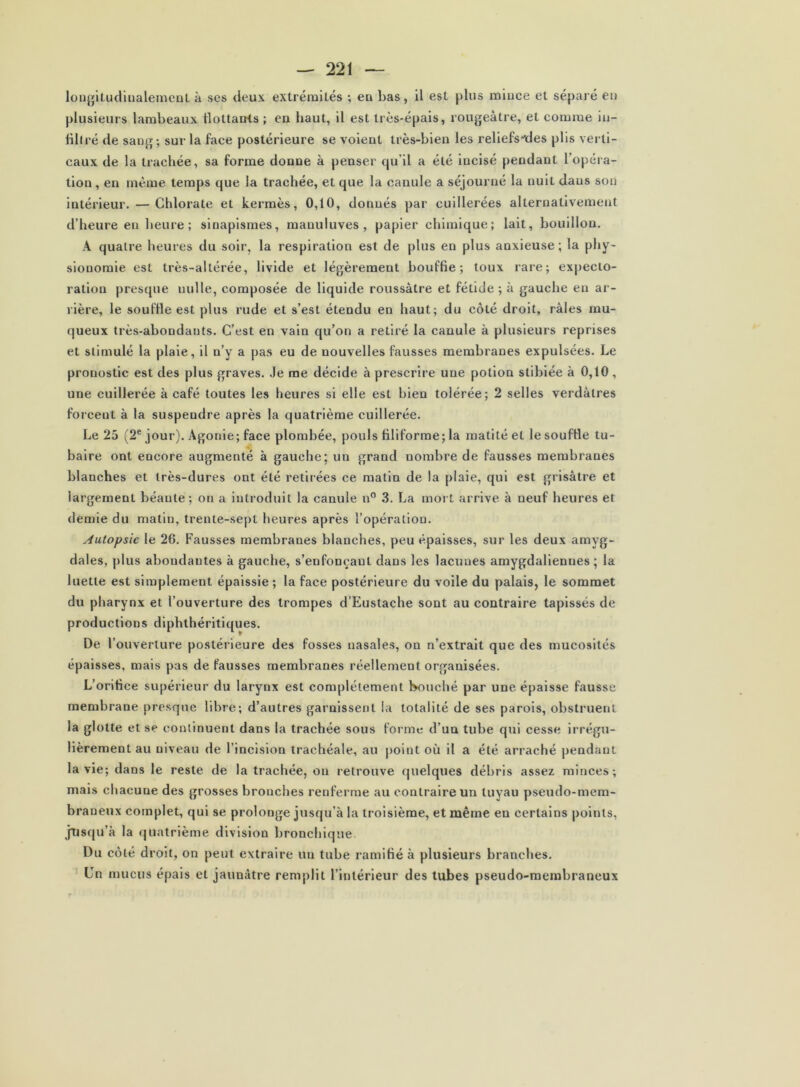 louj'iLuclinalemenl à scs deux extrémités ; eu bas, il est plus miuce et séparé eu plusieurs lambeaux ilottanis ; eu haut, il est très-épais, rougeâtre, et comme iii- liltré de sang; sur la face postérieure se voient très-bien les reliefs*des plis verti- caux de la trachée, sa forme donne à penser qu’il a été incisé pendant l’opéra- tion , en même temps que la trachée, et que la canule a séjourné la nuit dans son intérieur. — Chlorate et kermès, 0,10, donnés par cuillerées alternativement d’heure en heure ; sinapismes, manuluves , papier chimique; lait, bouillon. A quatre heures du soir, la respiration est de plus en plus anxieuse; la phy- sionomie est très-altérée, livide et légèrement bouffie; toux rare; expecto- ration presque nulle, composée de liquide roussàtre et fétide ; à gauche en ar- rière, le souffle est plus rude et s’est étendu en haut; du côté droit, râles mu- queux très-abondants. C’est en vain qu’on a retiré la canule à plusieurs reprises et stimulé la plaie, il n’y a pas eu de nouvelles fausses membranes expulsées. Le pronostic est des plus graves. .le me décide à prescrire une potion stibiée à 0,10, une cuillerée à café toutes les heures si elle est bien tolérée; 2 selles verdâtres foi’ceiit à la suspendre après la quatrième cuillerée. Le 25 (2® jour). Agonie; face plombée, pouls filiforme; la matité et le souffle tu- baire ont encore augmenté à gauche; un grand nombre de fausses membranes blanches et très-dures ont été retirées ce matin de la plaie, qui est grisâtre et largement béante; on a introduit la canule n° .3. La mort arrive à neuf heures et demie du matin, trente-se|)t heures après l’opération. Autopsie le 26. Fausses membranes blanches, peu épaisses, sur les deux amyg- dales, plus abondantes à gauche, s’enfonçant dans les lacunes amygdaliennes ; la luette est simplement épaissie ; la face postérieure du voile du palais, le sommet du pharynx et l’ouverture des trompes d’Eustache sont au contraire tapissés de productions diphthéritiques. De l’ouverture postéi'ieure des fosses nasales, on n’extrait que des mucosités épaisses, mais pas de fausses membranes réellement organisées. L’orifice supérieur du larynx est complètement bouché par une épaisse fausse membrane presque libre; d’autres garnissent la totalité de ses parois, obstruent la glotte et se continuent dans la trachée sous forme d’un tube qui cesse irrégu- lièrement au niveau de l’incision trachéale, au point où il a été arraché pendant la vie; dans le reste de la trachée, on retrouve quelques débris assez minces; mais chacune des grosses bronches renferme au contraire un tuyau pseudo-mem- braneux complet, qui se prolonge jusqu’à la troisième, et même en certains points, jüsqu’à la quatrième division bronchique. Du côté droit, on peut extraire un tube ramifié à plusieurs branches. Un mucus épais et jaunâtre remplit l’intérieur des tubes pseudo-membraneux