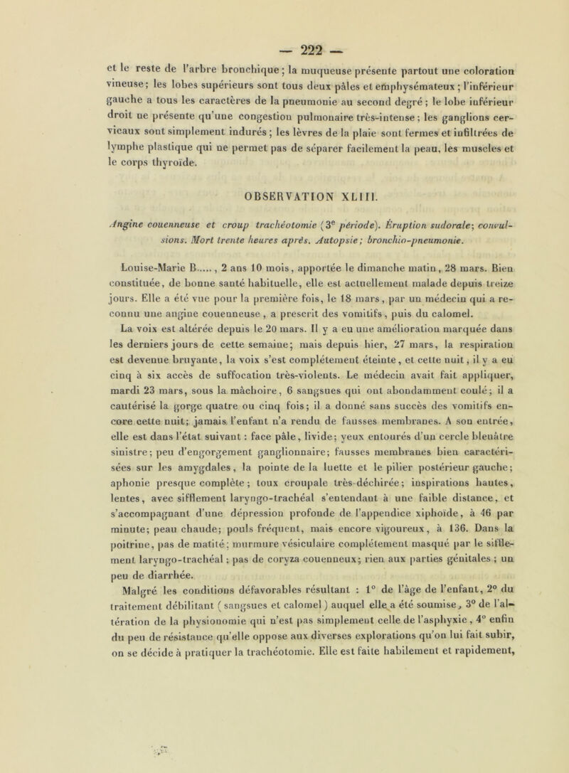 et le reste de l’arbre bronchique ; la muqueuse présente partout une coloration vineuse; les lobes supérieurs sont tous deux pâles et emphysémateux ; l’inférieur gauche a tous les caractères de la pneumonie au second degré ; le lobe inférieur droit ne présente qu’une congestion pulmonaire très-intense; les ganglions cer- vicaux sont simplement indurés ; les lèvres de la plaie sont fermes et infiltrées de lymphe plastique qui ne permet pas de séparer facilement la peau, les muscles et le corps thyroïde. OBSERVATION XLlIl. Jngine couenneuse et croup trachéotomie (3® période). Éruption sudorale-, convul- sions. Mort trente heures après. Autopsie; bronchio-pneumonie. Louise-Marie B , 2 ans 10 mois, apportée le dimanche matin, 28 mars. Bien constituée, de bonne santé habituelle, elle est actuellement malade depuis lteiz,e jours. Elle a été vue pour la première fois, le 18 mars, par un médecin qui a re- connu une angine couenneuse , a prescrit des vomitifs , puis du calomel. La voix est altérée depuis le 20 mars. Il y a eu une amélioration marquée dans les derniers jours de cette semaine; mais depuis hier, 27 mars, la respiration est devenue bruyante, la voix s’est complètement éteinte, et cette nuit, il y a eu cinq à six accès de suffocation très-violents. Le médecin avait fait appliquer, mardi 23 mars, sous la mâchoire, 6 sangsues qui ont abondamment coulé; il a cautérisé la gorge quatre ou cinq fois; il a donné sans succès des vomitifs en- core cette nuit; jamais, l’enfant n’a rendu de fausses membranes. A son entrée, elle est dans l’état suivant : face pâle, livide; yeux entourés d’un cercle bleuâtre sinistre; peu d’engorgement ganglionnaire; fausses membranes bien caractéri- sées sur les amygdales, la pointe de la luette et le pilier postérieur gauche; aphonie presque complète ; toux croupale très déchirée; inspirations hautes, lentes, avec sifflement laryngo-trachéal s’entendant à une faible distance, et s’accompagnant d’une dépression profonde de l’appendice xiphoïde, à 46 par minute; peau chaude; pouls fréquent, mais encore vigoureux, à 136. Dans la poitrine, pas de matité; murmure vésiculaire complètement masqué par le siffle- ment laryngo-trachéal ; pas de coryza couenneux; rien aux |)artles génitales ; un peu de diarrhée. Malgré les conditions défavorables résultant : 1° de l’âge de l’enfant, 2° du traitement débilitant ( sangsues et calomel ) auquel elle^a été soumise., 3® de l’al- tération de la physionomie qui n’est pas simplement celle de l’asphyxie, 4 enfin du peu de résistance qu’elle oppose aux diverses explorations qu’on lui fait subir, on se décide à pratiquer la trachéotomie. Elle est faite habilement et rapidement,