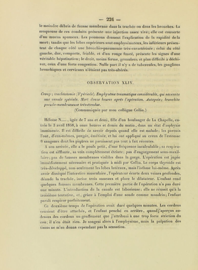 ie moindre débris de fausse membrane dans la trachée ou dans les bronches. La muqueuse de ces conduits présente une injection assez vive; elle est couverte d’un mucus spumeux. Les poumons donnent l’explication de la rapidité de la mort; tandis que les lobes supérieurs sont emphysémateux, les inférieurs présen- tent de chaque côté une broncbio-pneumonie très-caractérisée ; celui du côté gauche, dur, compacte, Irlable, et d’un rouge foncé, j)résente les signes d’une véritable hépatisation; le droit, moins ferme, granuleux et plus difficile à déchi- rer, ceux d’une forte congestion. Nulle part il n’y a de tubercules, les ganglions bronchiques et cervicaux n’étaient pas très-altérés. OBSERVATION XLIV. Croup ; irachéoiomie [^période). Emphysème traumatique considérable^ qui nécessite une canule spéciale. Mort douze heures après l’opération. Autopsie; bronchite pseudo-membraneuse très-étendue. (Communiquée par mon collègue Collin.) Héloïse N , âgée de 7 ans et demi, fille d’un boulanger de La Chapelle, en- trée le 3 avril 1858, à onze heures et demie du matin, dans un état d’asphyxie imminente. Il est difficile de savoir depuis quand elle est malade; les parents l’ont, d’eux-mêmes, purgée, émétisée, et lui ont appliqué au creux de l’estomac f) sangsues dont les piqûres ne paraissent pas tout à fait récentes. A son arrivée, elle a le pouls petit, d’une fréquence incalculable; sa respira- tion est sifflante, sa voix complètement éteinte; pas d’engorgement sous-maxil- laire; pas défaussés membranes visibles dans la gorge. L’opération est jugée immédiatement nécessaire et pratiquée à midi par Collin, Le corps thyroïde est très-développé, non-seulement les lobes latéraux, mais l’isthme lui-même. Après avoir disséqué l’interstice musculaire, l’opérateur écarte deux veines profondes, dénude la trachée, incise trois anneaux et place le dilatateur. L’enfant rend quelques fausses membranes. Cette première partie de l’opération n’a pas duré une minute. L’introduction de la canule est laborieuse; elle ne réussit qu’à la troisième tentative, et, grâce à l’emploi d’une sonde comme mandrin; l’enfant paraît respirer-parfaitement. Ce deuxième temps de l’opération avait duré quelques minutes. Les cordons venaient d’être attachés, et l’enfant penché en arrière, quand j’aperçus au- dessus des cordons un gonflement que j’attribuai à une trop forte striction du cou; il n’en était rien. Je songeai alors à l’emphysème, mais la palpation des tissus ne m’en donna cependant pas la sensation.