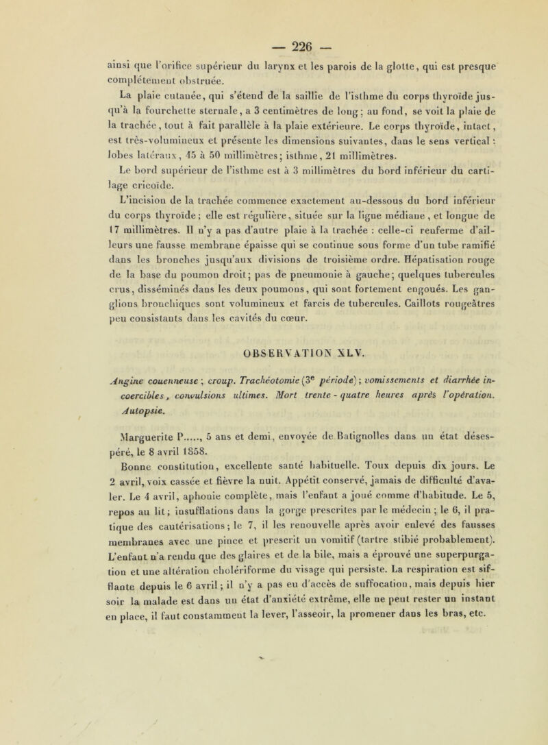 ainsi que l’orifice supérieur du larynx et les parois de la glotte, qui est presque com|)létement obstruée. La plaie cutanée, qui s’étend de la saillie de l’isthme du corps thyroïde jus- qu’à la fourchette sternale, a 3 centimètres de long; au fond, se volt la plaie de la trachée, tout à fait parallèle à la plaie extérieure. Le corps thyroïde, intact, est très-volumineux et présente les dimensions suivantes, dans le sens vertical t lobes latéraux, 15 à 50 millimètres; isthme, 21 millimètres. Le bord su|)érleur de l’isthme est à 3 millimètres du bord inférieur du carti- lage cricoïde. L’incision de la trachée commence exactement au-dessous du bord inférieur du corps thyroïde; elle est régulière, située sur la ligne médiane , et longue de 17 millimètres. Il n’y a pas d’autre plaie à la trachée : celle-ci renferme d’ail- leurs une fausse membrane épaisse qui se continue sous forme d’un tube ramifié dans les bronches jusqu’aux divisions de troisième ordre. Hépatisation rouge de la base du poumon droit; pas de pneumonie à gauche; quelques tubercules crus, disséminés dans les deux poumons, qui sont fortement engoués. Les gan- glions bronchiques sont volumineux et farcis de tubercules. Caillots rougeâtres peu consistants dans les cavités du cœur. OBSERVATION XLV. Angine couenneuse \ croup. Trachéotomie période); vomissements et diarrhée in- coercibles , convulsions ultimes. Mort trente - quatre heures après, l’opération. Autopsie. Marguerite P 5 ans et demi, envoyée de Batignolles dans un état déses- péré, le 8 avril (858. Bonne constitution, excellente santé habituelle. Toux depuis dix jours. Le 2 avril, voix cassée et fièvre la nuit. Appétit conservé, jamais de difficulté d’ava- ler. Le 4 avril, aphonie complète, mais l’enfant a joué comme d’habitude. Le 5, repos au lit; insufflations dans la gorge prescrites par le médecin ; le 6, il pra- tique des cautérisations; le 7, il les renouvelle après avoir enlevé des fausses membranes avec une pince et prescrit un vomitif (tartre siibié probablement). L’enfant n’a rendu que des glaires et de la bile, mais a éprouvé une superpurga- tion et une altération cholériforme du visage qui persiste. La respiration est sif- flante depuis le 6 avril; il n’y a pas eu d'accès de suffocation, mais depuis hier soir la malade est dans un état d’anxiété extrême, elle ne peut rester un instant en place, il faut constamment la lever, l’asseoir, la promener dans les bras, etc.