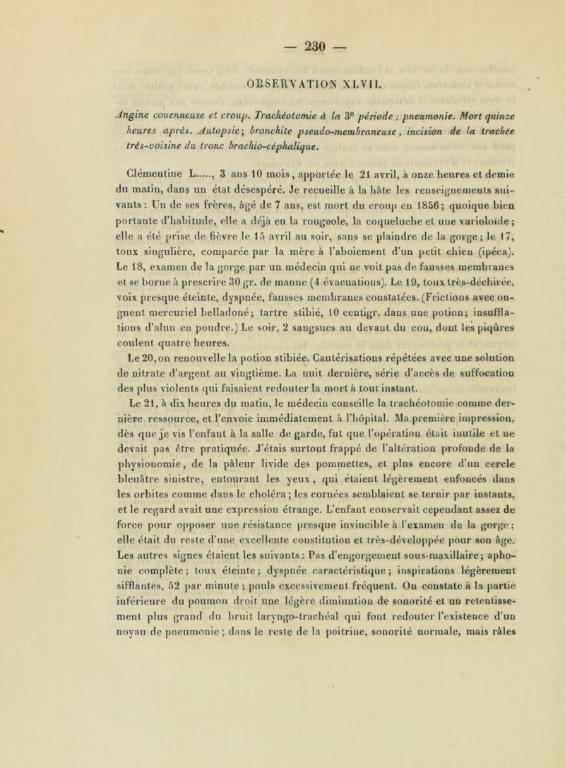 OBSERVATION XLVll. Angine couenneuse et croup. Trachéotomie à la 3® période ; pneumonie. Mort quinze heures après. Autopsie \ bronchite pseudo-membraneuse, incision de la trachée très-voisine du tronc brachio-céphalique. Gléraealine L , 3 ans 10 mois, apportée le 21 avril, à onze heures et demie du matin, dans un état désespéré. Je recueille à la hâte les renseignements sui- vants : Un de ses frères, âgé de 7 ans, est mort du croup eu 1856; quoique bien portante d’habitude, elle a déjà eu la rougeole, la coqueluche et une varioloïde; elle a été prise de fièvre le 15 avril au soir, sans se plaindre de la gorge; le 17, toux singulière, comparée par la mère à l’aboiement d’un petit chien (ipéca). Le 18, examen de la gorge par un médecin qui ne voit pas de fausses membranes et se borne à prescrire 30 gr. de manne (4 évacuations). Le 19, toux très-déchirée, voix presque éteinte, dyspnée, fausses membranes constatées. (Frictions avec on- guent mercuriel belladoné; tartre slibié, 10 centigr. dans une potion; insuffla- tions d’alun en poudre.) Le soir, 2 sangsues au devant du cou, dont les piqûres coulent quatre heures. Le 20,on renouvelle la potion stibiée. Cautérisations répétées avec une solution de nitrate d’argent au vingtième. La nuit dernière, série d’accès de suffocation des plus violents qui faisaient redouter la mort à tout instant. Le 21, à dix heures du matin, le médecin conseille la trachéotomie comme der- nière ressource, et l’envoie immédiatement à l’hôpital. Ma première impression, dès que j.e vis l’enfant à la salle de garde, fut que l’opération était inutile et ne devait pas être pratiquée. J’étais surtout frappé de l’altération profonde de la physionomie, de la pâleur livide des pommettes, et plus encore d’un cercle bleuâtre sinistre, entourant les yeux , qui étaient légèrement enfoncés dans les orbites comme dans le choléra; les cornées semblaient se ternir par instants, et le regard avait une expression étrange. L’enfant conservait cependant assez de force pour opposer une résistance presque invincible à l’examen de la gorge ; elle était du reste d’une excellente constitution et très-développée pour son âge. Les autres signes étaient les suivants : Pas d’engorgement sous-maxillaire; apho- nie complète ; toux éteinte ; dyspnée caractéristique ; inspirations légèrement sifflantes, 52 par minute ; pouls excessivement fréquent. On constate à la partie inférieure du poumon droit une légère diminution de sonorité et un retentisse- ment plus grand du bruit laryngo-trachéal qui fout redouter l’existence d’un noyau de pneumonie ; dans le reste de la poitrine, sonorité normale, mais râles