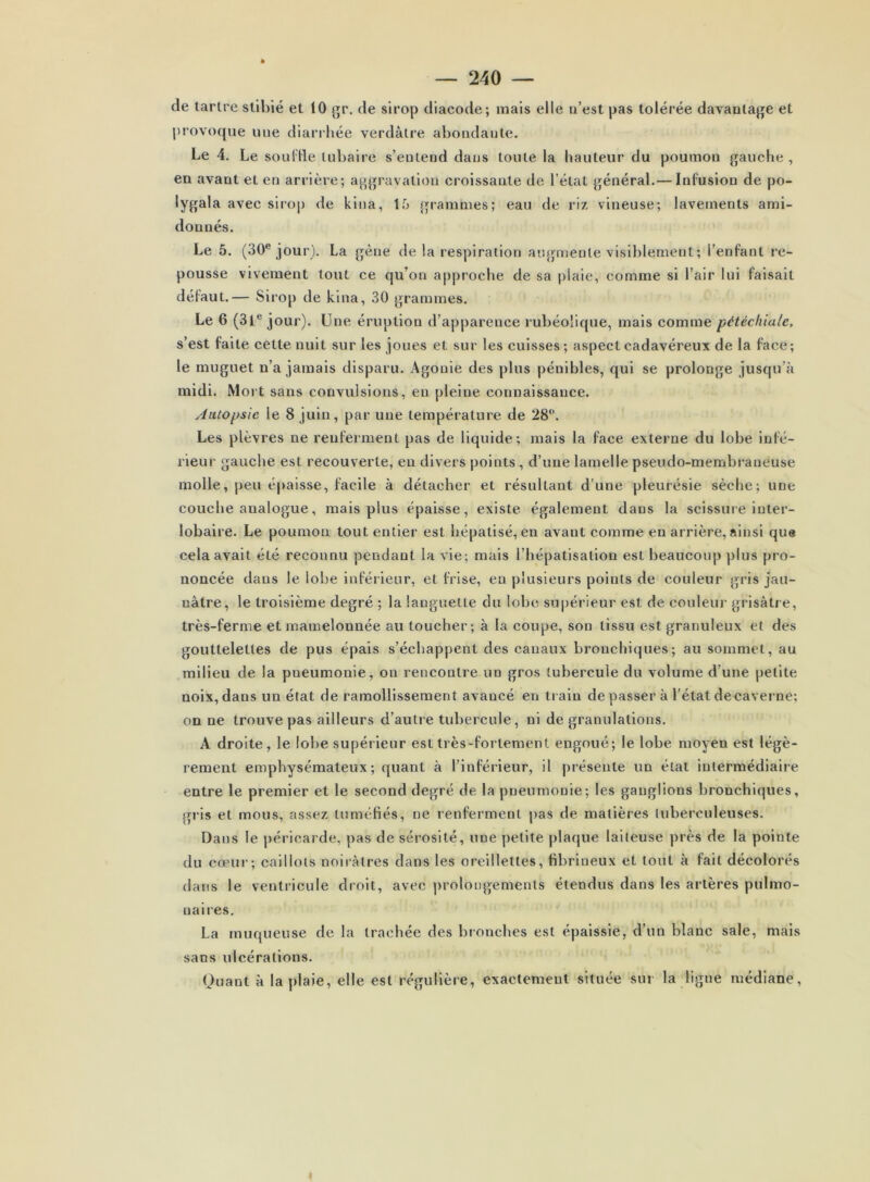 de lartre stibié et 10 gp, de sirop dlacode; mais elle n’est pas tolérée davantage et provoque une diarihée verdâtre abondante. Le 4. Le souille tubaire s’entend dans toute la hauteur du poumon gauche, en avant et en arrière; aggravation croissante de l’état général.— Infusion de po- lygala avec sirop de kina, 15 grammes; eau de riz vineuse; lavements ami- donnés. Le 5. (30® jour). La gène de la respiration augmente visiblement ; l’enfant re- pousse vivement tout ce qu’on approche de sa plaie, comme si l’air lui faisait défaut.— Sirop de kina, 30 grammes. Le 6 (3l® jour). Une éruption d’apparence rubéolique, mais comme pétéchiale, s’est faite cette nuit sur les joues et sur les cuisses; aspect cadavéreux de la face; le muguet n’a jamais disparu. Agonie des plus pénibles, qui se prolonge jusqu’à midi. Mort sans convulsions, en pleine connaissance. Autopsie le 8 juin, par une température de 28®. Les plèvres ne renferment pas de liquide; mais la face externe du lobe infé- rieur gauche est recouverte, en divers points, d’une lamelle pseudo-membraneuse molle, peu épaisse, facile à détacher et résultant d’une pleurésie sèche; une couche analogue, mais plus épaisse, existe également dans la scissuie inter- lobaire. Le poumon tout entier est hépatisé, en avant comme en arrière, ainsi que cela avait été reconnu pendant la vie; mais l’hépatisation est beaucoup plus pro- noncée dans le lobe inférieur, et frise, en plusieurs points de couleur gris jau- nâtre, le troisième degré ; la languette du lobe supérieur est de couleur grisâtre, très-ferme et mamelonnée au toucher; à la coupe, son tissu est granuleux et des gouttelettes de pus épais s’échappent des canaux bronchiques; au sommet, au milieu de la pneumonie, on rencontre un gros tubercule du volume d’une petite noix, dans un état de ramollissement avancé en train de passer à l'état decavei ne; on ne trouve pas ailleurs d’autre tubercule, ni de granulations. A droite, le lobe supérieur est très-fortement engoué; le lobe moyen est légè- rement emphysémateux; quant à l’inférieur, il présente un étal intermédiaire entre le premier et le second degré de la pneumonie; les ganglions bronchiques, gris et mous, assez tuméfiés, ne renferment j)as de matières tuberculeuses. Dans le péricarde, pas de sérosité, une j)etile plaque laiteuse près de la pointe du cœur; caillots noirâtres dans les oreillettes, fibrineux et tout à fait décolorés dans le ventricule droit, avec prolongements étendus dans les artères pulmo- naires. La muqueuse de la trachée des bronches est épaissie, d’un blanc sale, mais sans ulcérations. Quant à la plaie, elle est régulière, exactement située sur la ligne médiane.