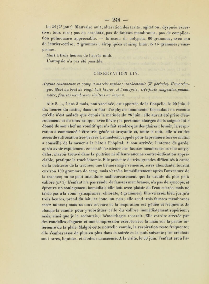 Le 24 (2* jour). Mauvaise nuit; altération des traits; agitation; dyspnée exces- sive; toux rare; pas de crachats, pas de fausses membranes, pas de complica- tion pulmonaire appréciable. — Infusion de polygala, GO grammes, avec eau de laurier-cerise, 2 grammes ; sirop ipéca et sirop Icina, ââ 15 grammes; sina- pismes. Mort à trois heures de l’après-midi. L’autopsie n’a pas été possible. OBSERV.4TION LIV. Angine couenneuse et croup à marche rapide; trachéotomie (3® période). Hémorrha- gie. Mort nu bout de vingt-huit heures. A l'autopsie très-forte congestion pulmo- naire j fausses membranes limitées au larynx. Alix S , 2 ans 3 mois, non vaccinée, est apportée de la Chapelle, le 29 juio, à dix heures du matin, dans un état d’asphyxie imminente. Cependant on raconte qu’elle n’est malade que depuis la matinée du 28 juin ; elle aurait été prise d’en- rouement et de toux rauque, avec lièvre ; la personne chargée de la soigner lui a donné de son chef un vomitif qui n’a fait rendre que des glaires ; le soir, la respi- ration a commencé à être très-gênée et bruyante et, toute la nuit, elle a eu des accès de suffocation très-graves. Le médecin, appelé pour la première fois ce matin, a conseillé de la mener à la hâte à l’hôpital. A son arrivée, l’interne de garde, après avoir rapidement constaté l’existence des fausses membranes sur les amyg- dales, n’avoir trouvé dans la poitrine ni ailleurs aucune contre-indication appré- ciable, pratique la trachéotomie. Elle présente de très-grandes difficultés à cause de la petitesse de la trachée; une hémorrhagie veineuse, assez abondante, fournit environ 100 grammes de sang, mais s’arrête immédiatement après l’ouverture de la trachée; on ne peut introduire malheureusement que la canule du plus petit calibre (n° 1). L’enfant n’a pas rendu de fausses membranes, n’a pas de syncope, et éprouve un soulagement immédiat; elle boit avec plaisir de l’eau sucrée, mais ne tarde pas à la vomir (sinapismes; chlorate, 4 grammes). Elle va assez bien jusqu’à trois heures, prend du lait, et joue un peu; elle rend trois fausses membranes assez minces; mais sa toux est rare et la respiration est gênée et fréquente. Je change la canule pour y substituer celle du calibre immédiatement supérieur ; mais, ainsi que je le redoutais, l’hémorrhagie reparaît. Elle est vite arrêtée par des rondelles d’agaric et une compression exercée avec la main sur la partie in- férieure de la plaie. Malgré cette nouvelle canule, la respiration reste fréquente ; elle s’embarrasse de plus en plus dans la soirée et la nuit suivante; les crachats sont rares, liquides, et d’odeur nauséeuse. A la visite, le 30 juin, l’enfant est à l’a-