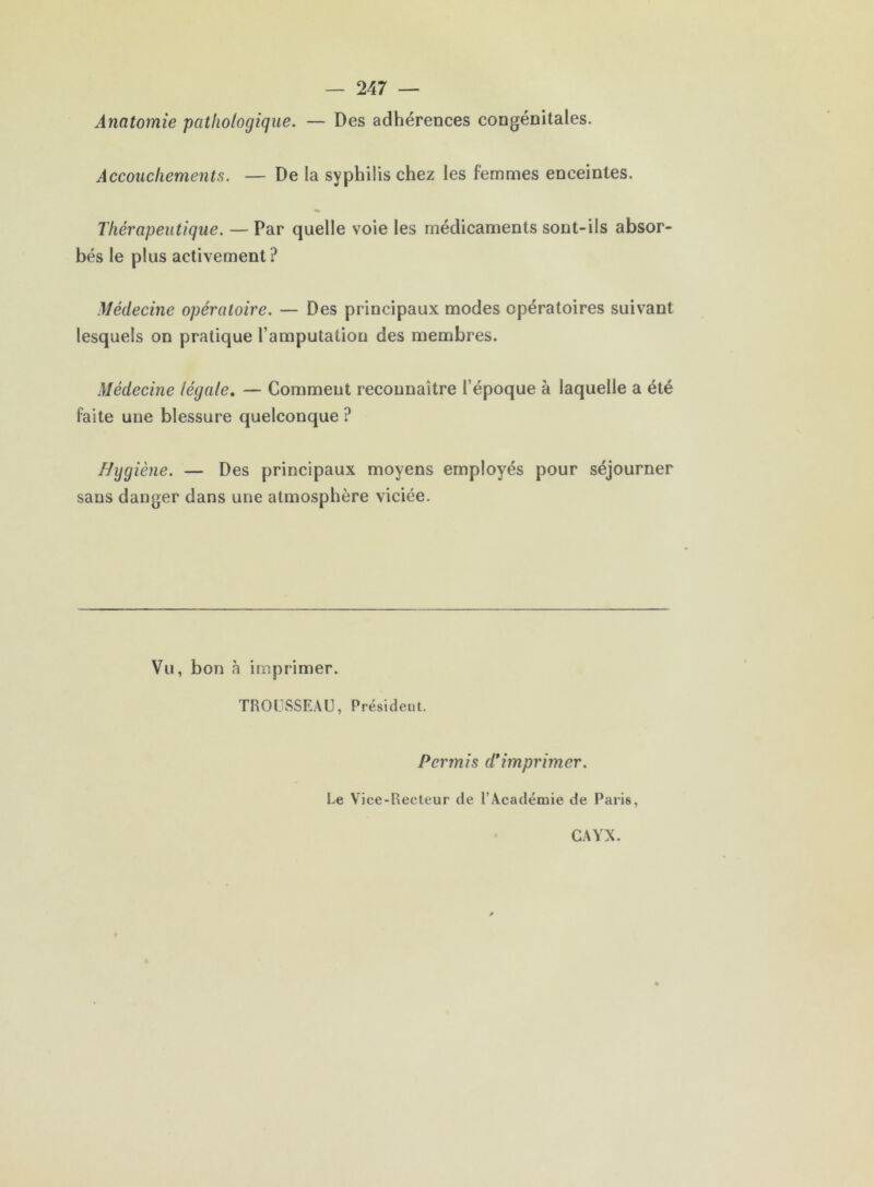 Anatomie pathologique. — Des adhérences congénitales. Accouchements. — De la syphilis chez les femmes enceintes. Thérapeutique. — Par quelle voie les médicaments sont-ils absor- bés le plus activement? Médecine opératoire. — Des principaux modes opératoires suivant lesquels on pratique l’amputation des membres. Médecine légale, — Comment reconnaître l’époque à laquelle a été faite une blessure quelconque ? Hygiène. — Des principaux moyens employés pour séjourner sans danger dans une atmosphère viciée. Vu, bon à imprimer. TROCSSEAU, Président. Permis d*imprimer. Le Vice-Recteur de l’Académie de Paris, CAYX.