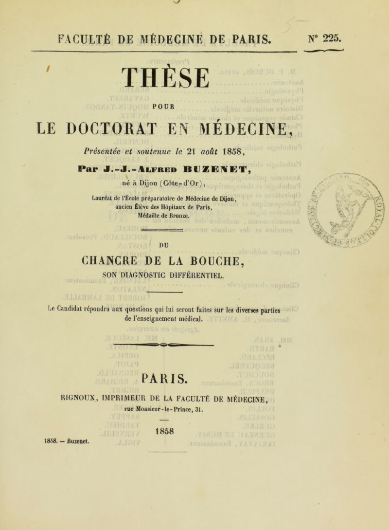 FACULTÉ DE MÉDECINE DE PARIS. N° 225. THÈSE POUR LE DOCTORAT EN MÉDECINE, Présentée et soutenue le 21 août 1858, Par J.-J.-Alfred BU1BXET, y, né à Dijon (Côte-d’Or), Lauréat de l’École préparatoire de Médecine de Dijon, ancien Élève des Hôpitaux de Paris, Médaille de Bronze. DU CHANCRE DE LA BOUCHE, SON DIAGNOSTIC DIFFÉRENTIEL. U Candidat répondra aux questions qui lui seront faites sur les diverses parties de l’enseignement médical. è PARIS. RIGNOUX, IMPRIMEUR DE LA FACULTÉ DE MÉDECINE, rue Monsieur-le-Prince, 31. 1858. — Buzenet. 1858