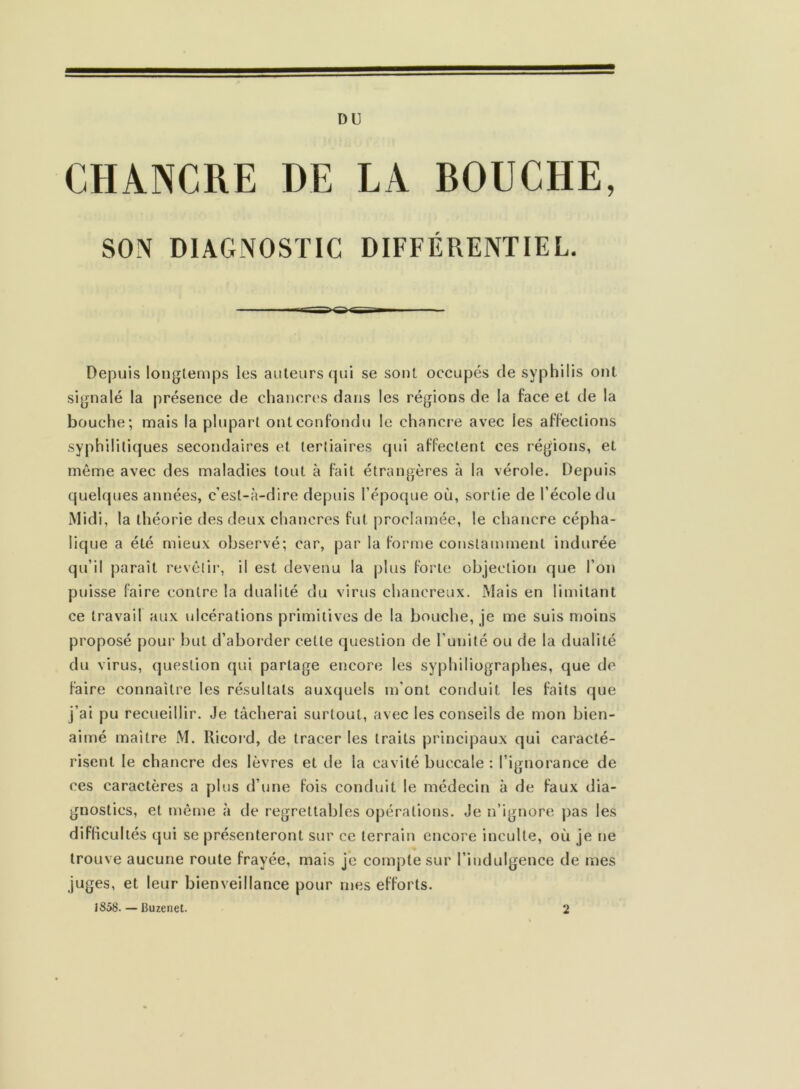 DU CHANCRE DE LA BOUCHE, SON DIAGNOSTIC DIFFÉRENTIEL. Depuis longtemps les auteurs qui se sont occupés de syphilis ont signalé la présence de chancres dans les régions de la face et de la bouche; mais la plupart ont confondu le chancre avec les affections syphilitiques secondaires et tertiaires qui affectent ces régions, et même avec des maladies tout à fait étrangères à la vérole. Depuis quelques années, c’est-à-dire depuis l’époque où, sortie de l’école du Midi, la théorie des deux chancres fut proclamée, le chancre cépha- lique a été mieux observé; car, par la forme constamment indurée qu’il paraît revêtir, il est devenu la plus forte objection que l’on puisse faire contre la dualité du virus chancreux. Mais en limitant ce travail aux ulcérations primitives de la bouche, je me suis moins proposé pour but d’aborder cette question de l’unité ou de la dualité du virus, question qui partage encore les syphiliographes, que de faire connaître les résultats auxquels m'ont conduit les faits que j’ai pu recueillir. Je tâcherai surtout, avec les conseils de mon bien- aimé maître M. Ricord, de tracer les traits principaux qui caracté- risent le chancre des lèvres et de la cavité buccale : l’ignorance de ces caractères a plus d’une fois conduit le médecin à de faux dia- gnostics, et même à de regrettables opérations. Je n’ignore pas les diflicul tés qui se présenteront sur ce terrain encore inculte, où je ne trouve aucune route frayée, mais je compte sur l’indulgence de mes juges, et leur bienveillance pour mes efforts. J 858. — Buzenet. 2