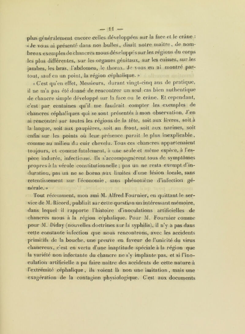 plus généralement encore celles développées sur la face et le crâne : «Je vous ai présenté dans nos bulles, disait noire maître, de nom- breux exemples de chancres mous développés sur les régions du corps les plus différentes, sur les organes génitaux, sur les cuisses, sur les jambes, les bras, l’abdomen, le thorax. Je vous en ai montré par- tout, sauf en un point, la région céphalique. » «C’est qu’en effet, Messieurs, durant vingt-cinq ans de pratique, il ne m’a pas été donné de rencontrer un seul cas bien authentique de chancre simple développé sur la face ou le crâne. Et cependant, c’est par centaines qu’il me faudrait compter les exemples de chancres céphaliques qui se sont présentés à mon observation. J en ai rencontré sur toutes les régions de la tête, soit aux lèvres, soit à la langue, soit aux paupières, soit au front, soit aux narines, soit enfin sur les points où leur présence parait le plus inexplicable, comme au milieu du cuir chevelu. Tous ces chancres appartenaient toujours, et comme fatalement, à une seule et même espèce, à l’es- pèce indurée, infectieuse. Ils s’accompagnèrent tous de symptômes propres à la vérole constitutionnelle ; pas un ne resta exempt d’in- duration, pas un ne se borna aux limites d’une lésion locale, sans retentissement sur l’économie, sans phénomène d’infection gé- nérale. » Tout récemment, mon ami M. Alfred Fournier, en quittant le ser- vice de M. Ricord, publiait sur celte question un intéressant mémoire, dans lequel il rapporte l’histoire d’inoculations artificielles de chancres mous à la région céphalique. Pour M. Fournier comme pour M. Diday (nouvelles doctrines sur la syphilis), il n’y a pas dans cette constante infection que nous rencontrons, avec les accidents primitifs de la bouche, une preuve en faveur de l’unicité du virus chancreux, c’est en vertu d’une inaptitude spéciale à la région que la variété non infectante du chancre ne s’y implante pas, et si l’ino- culation artificielle a pu faire naître des accidents de cette nature à l’extrémité céphalique, ils voient là non une imitation, mais une exagération de la contagion physiologique. C’est aux documents