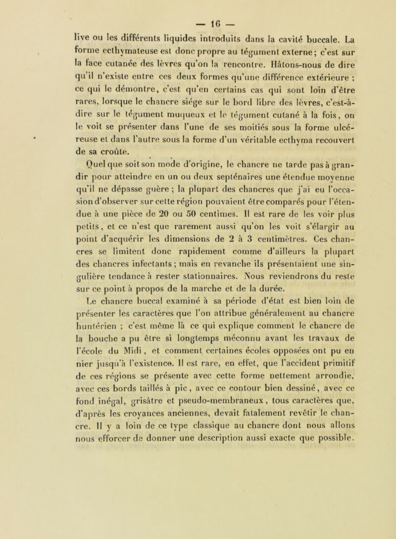 live ou les différents liquides introduits dans la cavité buccale. La forme ecthymateuse est donc propre au tégument externe; c’est sur la face cutanée des lèvres qu’on la rencontre. Hâtons-nous de dire qu il n’existe entre ces deux formes qu’une différence extérieure ; ce qui le démontre, c’est qu’en certains cas qui sont loin d’être rares, lorsque le chancre siège sur le bord libre des lèvres, c’est-à- dire sur le tégument muqueux et le tégument cutané à la fois, on le voit se présenter dans l’une de ses moitiés sous la forme ulcé- reuse et dans l’autre sous la forme d’un véritable ecthyma recouvert de sa croûte. * • Quelque soit son mode d’origine, le chancre ne tarde pas à gran- dir pour atteindre en un ou deux septénaires une étendue moyenne qu’il ne dépasse guère ; la plupart des chancres que j’ai eu l’occa- sion d’observer sur cette région pouvaient, être comparés pour l’éten- due à une pièce de 20 ou 50 centimes. Il est rare de les voir plus petits, et ce n’est que rarement aussi qu’on les voit s’élargir au point d’acquérir les dimensions de 2 à 3 centimètres. Ces chan- cres se limitent donc rapidement comme d’ailleurs la plupart des chancres infectants ; mais en revanche ils présentaient une sin- gulière tendance à rester stationnaires. Nous reviendrons du reste sur ce point à propos de la marche et de la durée. Le chancre buccal examiné à sa période d’état est bien loin de présenter les caractères que l’on attribue généralement au chancre huntérien ; c’est même là ce qui explique comment le chancre de la bouche a pu être si longtemps méconnu avant les travaux de l’école du Midi, et comment certaines écoles opposées ont pu en nier jusqu’à l’existence. Il est rare, en effet, que l’accident primitif de ces régions se présente avec cette forme nettement arrondie, avec ces bords taillés à pic, avec ce contour bien dessiné, avec ce fond inégal, grisâtre et pseudo-membraneux, tous caractères que, d’après les croyances anciennes, devait fatalement revêtir le chan- cre. 11 y a loin de ce type classique au chancre dont nous allons nous efforcer de donner une description aussi exacte que possible.