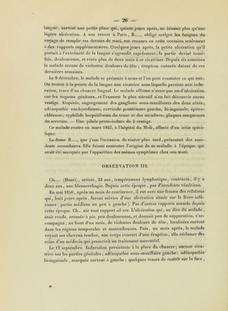 langue ; survint une petite plaie qui, quinze jours après, ne laissait plus qu’une légère ulcération. A son retour à Paris, B , obligé malgré les fatigues du voyage de remplir ses devoirs de mari, eut recours en celte occasion seulement à des rapports supplémentaires. Quelques jours après, la petite ulcération qu’il portait à l’extrémité de la langue s’agrandit rapidement; la partie devint tumé- fiée, douloureuse, et resta plus de deux mois à se cicatriser. Depuis six semaines Je malade accuse de violentes douleur s de tête ; éruption cutanée datant de ces dernières semaines. Le 9 décembre, le malade se présente à nous et l’on peut constater ce qui suit; On trouve à la pointe de la langue une cicatrice sous laquelle persiste une indu- ration, trace d’un chancre lingual. Le malade affirme n’avoir pas eu d’ulcération sur les organes génitaux, et l’examen le plus attentif n’en fait découvrir aucun vestige. Alopécie, engorgement des ganglions sous-maxillaires des deux côtés; adénopathie sus-hyoïdienne, cervicale postérieure gauche, bi-inguinale, épitro- chléenne; syphilide herpétiforme du tronc et des membres; plaques muqueuses du scrotum. — Une pilule proto-iodure de 5 centigr. Ce malade rentre en mars 1857, à l’hôpital du Midi, affecté d’un iritis spéci- fique. La dame B...... que j’eus l’occasion de visiter plus tard, présentait des acci- dents secondaires. Elle faisait remonter l’origine de sa maladie à l’époque qui avait été marquée par l’apparition des mêmes symptômes chez son mari. OBSEBVATION III. Ch (Henri), artiste, 23 ans, tempérament lymphatique, contracta, il y a deux ans , une blennorrhagie. Depuis cette époque , pas d’accidents vénériens. En mai 1856, après un mois de continence, il eut avec une femme des relations qui, huit jours après, furent suivies d’une ulcération située sur la lèvre infé- rieure (partie médiane un peu à gauche). Pas d’autres rapports sexuels depuis cette époque. Ch... nie tout rapport ab ore. L’ulcération qui, au dire du malade, était ronde, creusée à pic, peu douloureuse, et donnait peu de suppuration, s ac- compagna , au bout d’un mois, de violentes douleurs de tête , localisées surtout dans les régions temporales et mastoïdiennes. Puis, un mois après, le malade voyant ses cheveux tomber, son corps couvert d’une éruption , alla réclamer des soins d’un médecin qui prescrivit un traitement mercuriel. Le 12 septembre. Induration persistante à la place du chancre; aucune cica- trice sur les parties génitales ; adénopathie sous-maxillaire gauche ; adénopathie bi-inguinale, marquée surtout à gauche ; quelques traces de roséole sur la face,