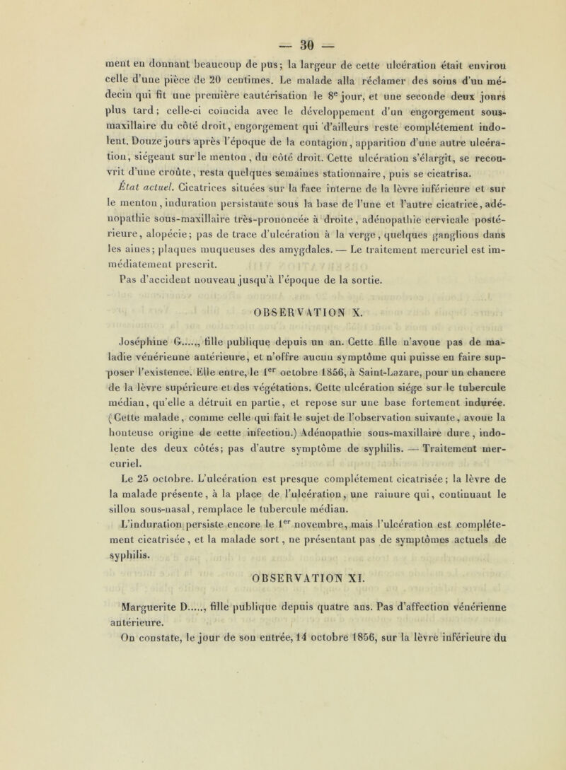 meut eu donnant beaucoup de pus; la largeur de cette ulcération était envirou celle d une pièce de 20 centimes. Le malade alla réclamer des soins d’un mé- decin qui fit une première cautérisation le 8e jour, et une seconde deux jours plus tard ; celle-ci coïncida avec le développement d’un engorgement sous- maxillaire du côté droit, engorgement qui d’ailleurs reste complètement indo- lent. Douze jours après l’époque de la contagion, apparition d’une autre ulcéra- tion, siégeant sur le menton, du côté droit. Cette ulcération s’élargit, se recou- vrit dune croûte, resta quelques semaines stationnaire, puis se cicatrisa. Etat actuel. Cicatrices situées sur la face interne de la lèvre inférieure et sur le menton, induration persistante sous la base de l’une et l’autre cicatrice, adé- nopathie sous-maxillaire très-prononcée à droite, adénopathie cervicale posté- rieure, alopécie; pas de trace d’ulcération à la verge, quelques ganglious dans les aines; plaques muqueuses des amygdales. — Le traitement mercuriel est im- médiatement prescrit. Pas d’accident nouveau jusqu’à l’époque de la sortie. OBSERVATION X. Joséphine G , fille publique depuis un au. Cette fille n’avoue pas de ma- ladie vénérienne antérieure, et n’offre aucun symptôme qui puisse en faire sup- poser l’existence. Elle entre, le 1er octobre 1856, à Saint-Lazare, pour un chancre de la lèvre supérieure et des végétations. Cette ulcération siège sur le tubercule médian, qu’elle a détruit en partie, et repose sur une base fortement indurée. (Cette malade, comme celle qui fait le sujet de l’observation suivante, avoue la honteuse origine de cette infection.) Adénopathie sous-maxillaire dure, indo- lente des deux côtés; pas d’autre symptôme de syphilis. — Traitement mer- curiel. Le 25 octobre. L’ulcération est presque complètement cicatrisée; la lèvre de la malade présente, à la place de l’ulcération, une rainure qui, continuant le sillon sous-nasal, remplace le tubercule médian. L’induration persiste encore le 1er novembre, mais l’ulcération est complète- ment cicatrisée, et la malade sort, ne présentant pas de symptômes actuels de syphilis. OBSERVATION XI. Marguerite D fille publique depuis quatre ans. Pas d’affection vénérienne antérieure. On constate, le jour de son entrée, 14 octobre 1856, sur la lèvre inférieure du