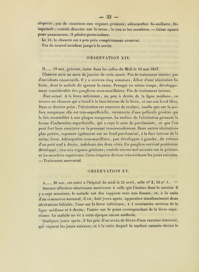 alopécie; pas de cicatrices aux organes génitaux; adénopathie hi-axillaire, bi- inguinale; roséole discrète sur le tronc, le cou et les membres. •—Cérat opiacé pour pansements, 2 pilules proto-iodure. Le 21, le chancre est à peu près complètement cicatrisé. Pas de nouvel accident jusqu’à la sortie. OBSERVATION XIV. D , 19 ans, graveur, entre dans les salles du Midi le 18 mai 1857. Chancre mou au mois de janvier de cette anuée. Pas de traitement interne, pas d’accidents consécutifs. R y a environ cinq semaines, début d’une ulcération la- biale, dont le malade dit ignorer la cause. Presque en même temps, développe- ment considérable des ganglions sous-maxillaires. Pas de traitement interne. État actuel. A la lèvre inférieure, un peu à droite de la ligne médiane, on trouve un chancre qui s’étend à la face interne de la lèvre, et sur son bord libre. Dans ce dernier point, l’ulcération est couverte de croûtes, taudis que sur la sur- face muqueuse elle est très-superficielle, recouverte d’une pellicule grisâtre qui la fait ressembler à une plaque muqueuse. La surface de l’ulcération présente la forme d’induration superficielle, qui a reçu le nom de parcheminée, ce que l’on peut fort bien constater en la pressant transversalement. Deux autres ulcérations plus petites, reposant également sur un fond parcheminé, à la face interne de la même lèvre. Adénopathie sous-maxillaire, peu développée à gauche, du volume d’un petit œuf à droite, indolente des deux côtés. Un ganglion cervical postérieur développé ; rien aux organes génitaux; roséole encore mal accusée sur la poitrine et les membres supérieurs. Cette éruption devient très-évidente les jours suivants. — Traitement mercuriel. OBSERVATION XV. A 26 ans, est entré à l’hôpital du midi le 25 avril, salle n° 2, lit n° I. Aucune affection vénérienne antérieure à celle qui l’amène dans le service. Il y a sept semaines, le malade eut des rapports avec une femme, et, à la suite d’un commerce anormal, il vit, huit jours après, apparaître simultanément deux ulcérations labiales, l’une sur la lèvre inférieure, à 1 centimètre environ de la ligne médiane et à droite, l’autre sur le point correspondant de la lèvre supé- rieure. Le malade ne vit à celte époque aucun médecin. Quelques jours après, il fut pris d’un accès de fièvre d’une certaine intensité, qui reparut les jours suivants, et à la suite duquel la surface cutanée devint le