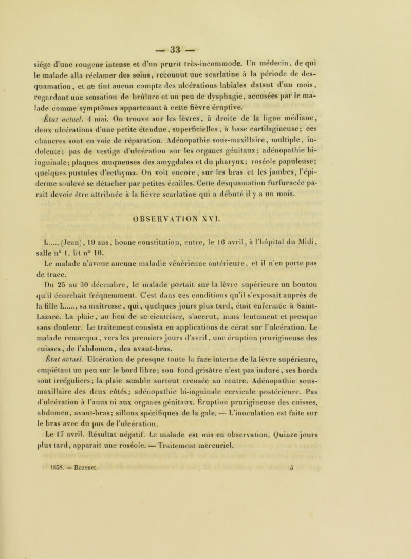 siège d’une rougeur intense et d’un prurit très-incommode. I n médecin, de qui le malade alla réclamer des soins, reconnut une scarlatine à la période de des- quamation, et nfe tint aueuu compte des ulcérations labiales datant d’un mois, regardant une sensation de brûlure et un peu de dysphagie, accusées par le ma- lade comme symptômes appartenant à celte fièvre éruptive. État actuel. 4 mai. Ou trouve sur les lèvres, à droite de la ligne médiane, deux ulcérations d’une petite étendue, superficielles, à base cartilagineuse; ces chancres sont en voie de réparation. Adénopathie sous-maxillaire, multiple, in- dolente; pas de vestige d’ulcération sur les organes génitaux ; adénopathie bi- inguinale; plaques muqueuses des amygdales et du pharynx; roséole papuleuse; quelques pustules d’ecthyma. On voit encore, sur les bras et les jambes, l’épi- derme soulevé se détacher par petites écailles. Cette desquamation furfuracée pa- rait devoir être attribuée à la fièvre scarlatine qui a débuté il y a un mois. OBSERVATION XVI. L (Jean), 19 ans, bonne constitution, entre, le IG avril, à l’hôpital du Midi, salle n° 1, lit n° 10. Le malade n’avoue aucune maladie vénérienne antérieure, et il n’en porte pas de trace. Du 25 au 30 décembre, le malade portait sur la lèvre supérieure un bouton qu’il écorchait fréquemment. C’est dans ces conditions qu’il s’exposait auprès de \ la fille L sa maîtresse, qui, quelques jours plus tard, était enfermée à Saint- Lazare. La plaie, au lieu de se cicatriser, s’accrut, mais lentement et presque sans douleur. Le traitement consista en applications de cérat sur l’ulcération. Le malade remarqua, vers les premiers jours d’avril, une éruption prurigineuse des cuisses, de l’abdomen, des avant-bras. État actuel. Ulcération de presque toute la face interne de la lèvre supérieure, empiétant un peu sur le bord libre; son fond grisâtre n’est pas induré, ses bords sont irréguliers; la plaie semble surtout creusée au centre. Adénopathie sous- maxillaire des deux côtés; adénopathie bi-inguinale cervicale postérieure. Pas d ulcération à l’anus ni aux organes génitaux. Éruption prurigineuse des cuisses, abdomen, avant-bras; sillons spécifiques de la gale.— L’inoculation est faite sur le bras avec du pus de l’ulcération. Le 17 avril. Résultat négatif. Le malade est mis en observation. Quinze jours plus tard, apparait une roséole. —Traitement mercuriel. 1858. — Buzenet. 5