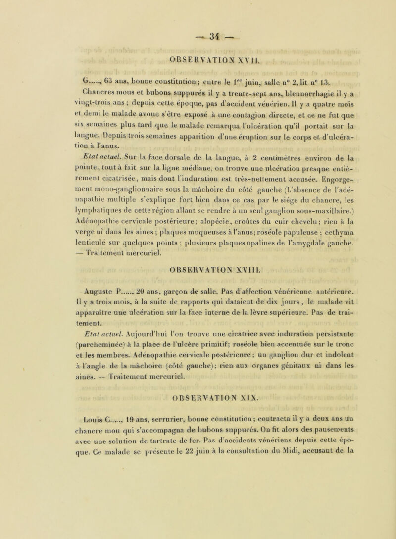 OBSERVATION XVII. G.—, 63 ans, bonne constitution; entre le Ier juin, salle n° 2,lit n° 13. Chancres mous et bubons suppures il y a trente-sept ans, blennorrhagie il y a vingt-trois ans ; depuis cette époque, pas d’accident vénérien. 11 y a quatre mois et demi le malade avoue s être exposé à une coutagion directe, et ce ne fut que six semaines plus tard que le malade remarqua l’ulcération qu’il portait sur la langue. Depuis trois semaines apparition d’une éruption sur le corps et d’ulcéra- tion à l’anus. Etat actuel. Sur la face dorsale de la langue, à 2 centimètres environ de la pointe, tout à fait sur la ligne médiane, on trouve une ulcération presque entiè- rement cicatrisée, mais dont 1 induration est très-nettement accusée. Engorge- ment mono-ganglionnaire sous la mâchoire du côté gauche (L’absence de l’adé- uapathie multiple s’explique fort bien dans ce cas par le siège du chancre, les lymphatiques de cette région allant se rendre à un seul ganglion sous-maxillaire.) Adénopathie cervicale postérieure ; alopécie, croûtes du cuir chevelu; rien à la verge ni dans les aines ; plaques muqueuses à l’anus; roséole papuleuse ; ecthvma lenticule sur quelques points; plusieurs plaques opalines de l’amygdale gauche. — Traitement mercuriel. OBSERVATION XVI11. Auguste P , 20 ans, garçon de salle. Pas d’affection vénérienne antérieure. Il y a trois mois, à la suite de rapports qui dataient de dix jours, le malade vit apparaître une ulcération sur la face interne de la lèvre supérieure. Pas de trai- tement. Etat actuel. Aujourd’hui l’on trouve une cicatrice avec induration persistante (parcheminée) à la place de l’ulcère primitif; roséole bien accentuée sur le tronc et les membres. Adénopathie cervicale postérieure ; un ganglion dur et indolent à l’angle de la mâchoire (côté gauche); rien aux organes génitaux ni dans les aines. — Traitement mercuriel. OBSERVATION XIX. Louis G 19 ans, serrurier, bonne constitution; contracta il y a deux aus un chancre mou qui s’accompagna de bubons suppurés. On fit alors des pansements avec une solution de tarlrate de fer. Pas d’accidents vénériens depuis cette épo- que. Ce malade se présente le 22 juin à la consultation du Midi, accusant de la