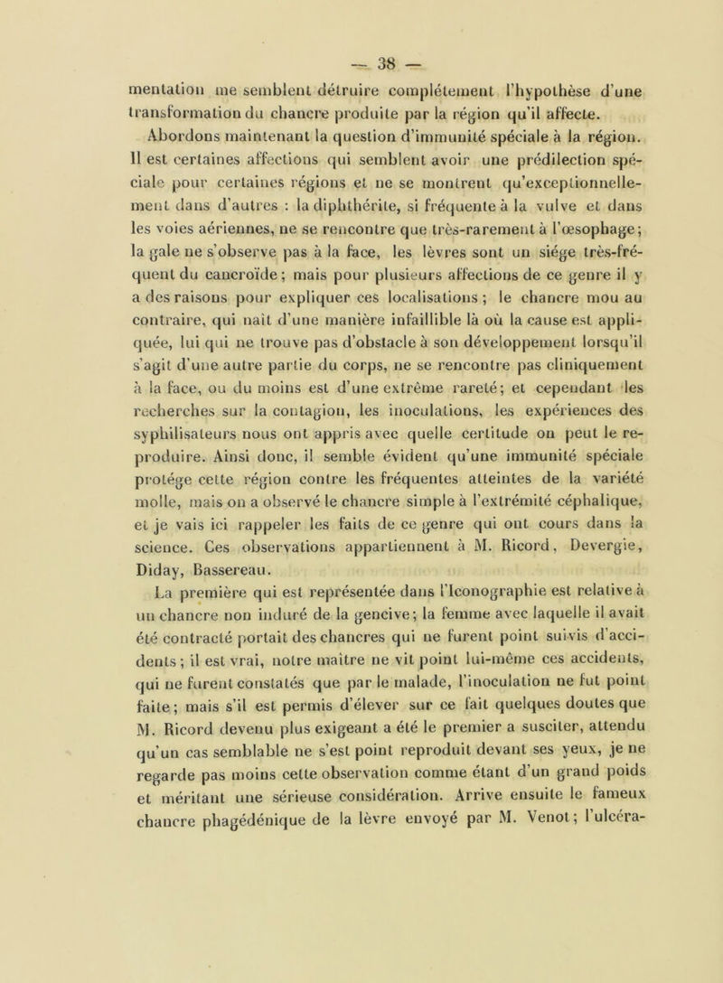 mentation me semblent détruire complètement l’hypothèse d’une transformation du chancre produite par la région qu’il affecte. Abordons maintenant la question d’immunité spéciale à la région. 11 est certaines affections qui semblent avoir une prédilection spé- ciale pour certaines régions et ne se montrent qu’exceplionnelle- ment dans d’autres : la diphthérile, si fréquente à la vulve et dans les voies aériennes, ne se rencontre que très-rarement à l’œsophage; la gale ne s’observe pas à la face, les lèvres sont un siège très-fré- quent du cancroïde; mais pour plusieurs affections de ce genre il y a des raisons pour expliquer ces localisations ; le chancre mou au contraire, qui naît d’une manière infaillible là où la cause est appli- quée, lui qui ne trouve pas d’obstacle à son développement lorsqu’il s’agit d’une autre partie du corps, ne se rencontre pas cliniquement à la face, ou du moins est d’une extrême rareté; et cependant les recherches sur la contagion, les inoculations, les expériences des syphilisateurs nous ont appris avec quelle certitude on peut le re- produire. Ainsi donc, il semble évident qu’une immunité spéciale protège cette région contre les fréquentes atteintes de la variété molle, mais on a observé le chancre simple à l’extrémité céphalique, et je vais ici rappeler les faits de ce genre qui ont cours dans la science. Ces observations appartiennent à M. Ricord, Devergie, Diday, Bassereau. La première qui est représentée dans l’Iconographie est relative a un chancre non induré de la gencive; la femme avec laquelle il avait été contracté portait des chancres qui ne furent point suivis d acci- dents ; il est vrai, notre maître ne vit point lui-même ces accidents, qui ne furent constatés que par le malade, l’inoculation ne fut point faite; mais s’il est permis d’élever sur ce lait quelques doutes que JVJ. Ricord devenu plus exigeant a été le premier a susciter, attendu qu’un cas semblable ne s’est point reproduit devant ses yeux, je ne regarde pas moins celte observation comme étant d’un grand poids et méritant une sérieuse considération. Arrive ensuite le fameux chancre phagédénique de la lèvre envoyé par M. Venot; l’ulcéra-