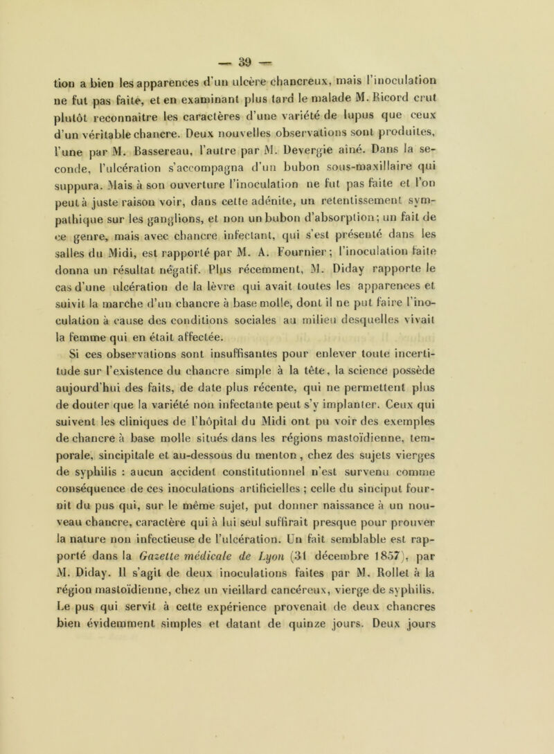 tioü a bien les apparences d un ulcère chancreux, mais I inoculation ne fut pas faite, et en examinant plus tard le malade M. Ricord crut plutôt reconnaître les caractères d’une variété de lupus que ceux d’un véritable chancre. Deux nouvelles observations sont produites, l’une par M. Bassereau, l’autre par M. Devergie ainé. Dans la se- conde, l’ulcération s’accompagna d’un bubon sous-maxillaire qui suppura. Mais à son ouverture l’inoculation ne fut pas faite et l’on peut à juste raison voir, dans cette adénite, un retentissement sym- pathique sur les ganglions, et non un bubon d’absorption; un fait de ce genre, mais avec chancre infectant, qui s est présenté dans les salles du Midi, est rapporté par M. A. Fournier; l’inoculation faite donna un résultat négatif. Plus récemment, M. Diday rapporte le cas d’une ulcération de la lèvre qui avait toutes les apparences et suivit la marche d’un chancre à base molle, dont il ne put faire l’ino- culation à cause des conditions sociales au milieu desquelles vivait la femme qui en était affectée. Si ces observations sont insuffisantes pour enlever toute incerti- tude sur F existence du chancre simple à la tête, la science possède aujourd’hui des faits, de date plus récente, qui ne permettent plus de douter que la variété non infectante peut s’y implanter. Ceux qui suivent les cliniques de l’hôpital du Midi ont pu voir des exemples de chancre à base molle situés dans les régions mastoïdienne, tem- porale, sincipitale et au-dessous du menton, chez des sujets vierges de syphilis : aucun accident constitutionnel n’est survenu comme conséquence de ces inoculations artificielles ; celle du sinciput four- nit du pus qui, sur le même sujet, put donner naissance à un nou- veau chancre, caractère qui à lui seul suffirait presque pour prouver la nature non infectieuse de l’ulcération. Un fait semblable est rap- porté dans la Gazette médicale de Lyon (31 décembre 1857), par M. Diday. 11 s’agit de deux inoculations faites par M. Rollet à la région mastoïdienne, chez un vieillard cancéreux, vierge de syphilis. Le pus qui servit à cette expérience provenait de deux chancres bien évidemment simples et datant de quinze jours. Deux jours