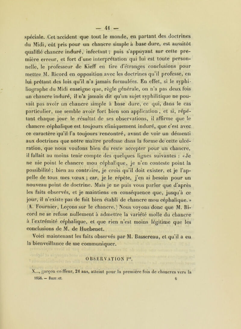 spéciale. Cet accident que tout le monde, en parlant des doctrines du Midi, eût pris pour un chancre simple à base dure, est aussitôt qualifié chancre induré, infectant; puis s’appuyant sur cette pre- mière erreur, et fort d’une interprétation qui lui est toute person- nelle, le professeur de Kieff en tire d’étranges conclusions pour mettre M. Ricord en opposition avec les doctrines qu’il professe, en lui prêtant des lois qu’il n’a jamais formulées. En effet, si le syphi- liographe du Midi enseigne que, règle générale, on n’a pas deux fois un chancre induré, il n’a jamais dit qu’un sujet syphilitique ne pou- vait pas avoir un chancre simple à base dure, ce qui, dans le cas particulier, me semble avoir fort bien son application , et si, répé- tant chaque jour le résultat de ses observations, il affirme que le chancre céphalique est toujours cliniquement induré, que c’est avec ce caractère qu’il l’a toujours rencontré, avant de voir un démenti aux doctrines que notre maître professe dans la forme de cette ulcé- ration, que nous voulons bien du reste accepter pour un chancre, il fallait au moins tenir compte des quelques lignes suivantes : «Je ne nie point le chancre mou céphalique, je n’en conteste point la possibilité; bien au contraire, je crois qu’il doit exister, et je l’ap- pelle de tous mes vœux ; car, je le répète, j’en ai besoin pour un nouveau point de doctrine. Mais je ne puis vous parler que d’après les faits observés, et je maintiens en conséquence que, jusqu’à ce jour, il n’existe pas de fait bien établi de chancre mou céphalique. » (A. Fournier*, Leçons sur le chancre.) Nous voyons donc que M. Ri- cord ne se refuse nullement à admettre la variété molle du chancre a 1 extrémité céphalique, et que rien n’est moins légitime que les conclusions de M. de Huebenet. Voici maintenant les faits observés par M. Bassereau, et qu'il a eu la bienveillance de me communiquer. OBSERVATION lrc. X..., garçon coiffeur, 24 aus, atteint pour la première fois de chancres vers la 1858. — Buze.:et. t>