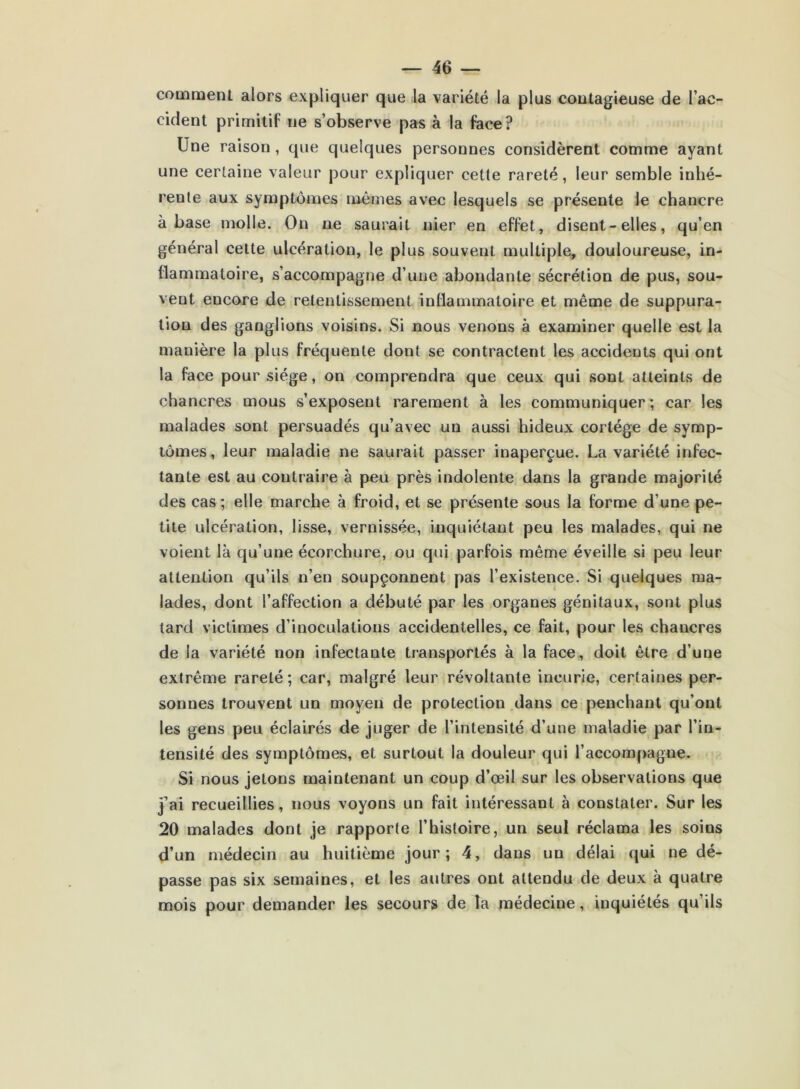 comment alors expliquer que la variété la plus contagieuse de l’ac- cident primitif ne s’observe pas à la face? Une raison , que quelques personnes considèrent comme ayant une certaine valeur pour expliquer cette rareté, leur semble inhé- reule aux symptômes mêmes avec lesquels se présente le chancre à base molle. On ne saurait nier en effet, disent-elles, qu’en général cette ulcération, le plus souvent multiple, douloureuse, in- flammatoire, s’accompagne d’une abondante sécrétion de pus, sou- vent encore de retentissement inflammatoire et même de suppura- tion des ganglions voisins. Si nous venons à examiner quelle est la manière la plus fréquente dont se contractent les accidents qui ont la face pour siège, on comprendra que ceux qui sont atteints de chancres mous s’exposent rarement à les communiquer; car les malades sont persuadés qu’avec un aussi hideux cortège de symp- tômes, leur maladie ne saurait passer inaperçue. La variété infec- tante est au contraire à peu près indolente dans la grande majorité des cas; elle marche à froid, et se présente sous la forme d’une pe- tite ulcération, lisse, vernissée, inquiétant peu les malades, qui ne voient là qu’une écorchure, ou qui parfois même éveille si peu leur attention qu’ils n’en soupçonnent pas l’existence. Si quelques ma- lades, dont l’affection a débuté par les organes génitaux, sont plus tard victimes d’inoculations accidentelles, ce fait, pour les chancres de la variété non infectante transportés à la face, doit être d’une extrême rareté; car, malgré leur révoltante incurie, certaines per- sonnes trouvent un moyen de protection dans ce penchant qu’ont les gens peu éclairés de juger de l’intensité d’une maladie par l’in- tensité des symptômes, et surtout la douleur qui l’accompagne. Si nous jetons maintenant un coup d’œil sur les observations que j’ai recueillies, nous voyons un fait intéressant à constater. Sur les 20 malades dont je rapporte l’histoire, un seul réclama les soins d’un médecin au huitième jour; 4, dans un délai qui ne dé- passe pas six semaines, et les autres ont attendu de deux à quatre mois pour demander les secours de la médecine, inquiétés qu’ils