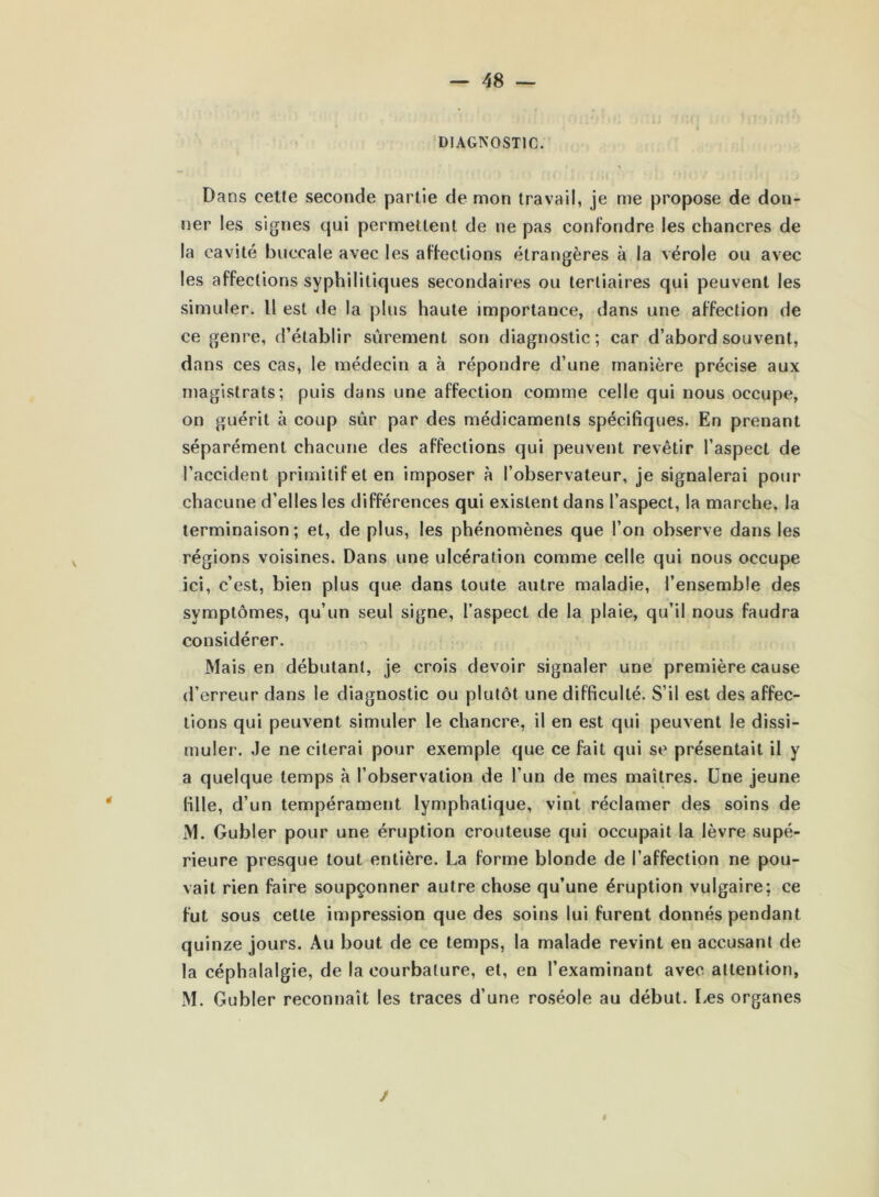 DIAGNOSTIC. Dans cette seconde partie de mon travail, je me propose de don- ner les signes qui permettent de ne pas confondre les chancres de la cavité buccale avec les affections étrangères à la vérole ou avec les affections syphilitiques secondaires ou tertiaires qui peuvent les simuler. Il est de la plus haute importance, dans une affection de ce genre, d’établir sûrement son diagnostic; car d’abord souvent, dans ces cas, le médecin a à répondre d’une manière précise aux magistrats; puis dans une affection comme celle qui nous occupe, on guérit à coup sûr par des médicaments spécifiques. En prenant séparément chacune des affections qui peuvent revêtir l’aspect de l’accident primitif et en imposer à l’observateur, je signalerai pour chacune d’elles les différences qui existent dans l’aspect, la marche, la terminaison; et, de plus, les phénomènes que l’on observe dans les régions voisines. Dans une ulcération comme celle qui nous occupe ici, c’est, bien plus que dans toute autre maladie, l’ensemble des symptômes, qu’un seul signe, l’aspect de la plaie, qu’il nous faudra considérer. Mais en débutant, je crois devoir signaler une première cause d’erreur dans le diagnostic ou plutôt une difficulté. S’il est des affec- tions qui peuvent simuler le chancre, il en est qui peuvent le dissi- muler. Je ne citerai pour exemple que ce fait qui se présentait il y a quelque temps à l’observation de l'un de mes maîtres. Une jeune fille, d’un tempérament lymphatique, vint réclamer des soins de M. Gubler pour une éruption crouteuse qui occupait la lèvre supé- rieure presque tout entière. La forme blonde de l’affection ne pou- vait rien faire soupçonner autre chose qu’une éruption vulgaire; ce fut sous celte impression que des soins lui furent donnés pendant quinze jours. Au bout de ce temps, la malade revint en accusant de la céphalalgie, de la courbature, et, en l’examinant avec attention, M. Gubler reconnaît les traces d’une roséole au début. Les organes /