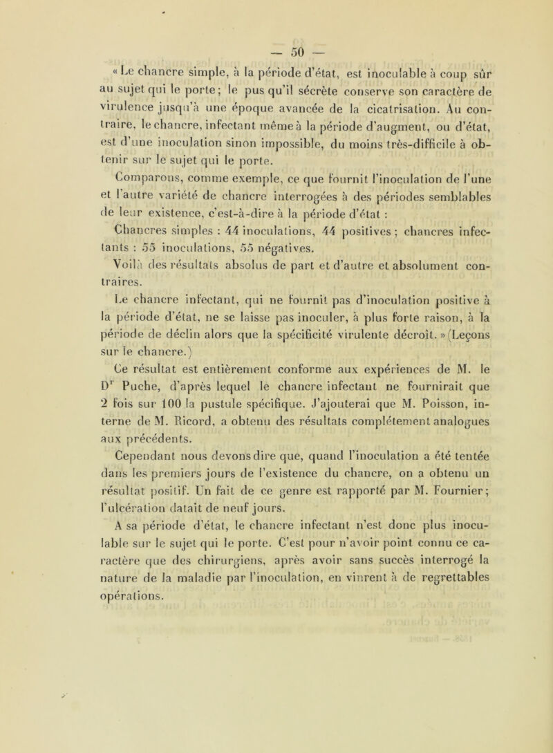 «Le chancre simple, à la période d’état, est inoculable à coup sûr au sujet qui le porte; le pus qu’il sécrète conserve son caractère de virulence jusqu’à une époque avancée de la cicatrisation. Au con- traire, le chancre, infectant même à la période d’augment, ou d’état, est d une inoculation sinon impossible, du moins très-difficile à ob- tenir sur le sujet qui le porte. Comparons, comme exemple, ce que fournit l’inoculation de l’une et I autre variété de chancre interrogées à des périodes semblables de leur existence, c’est-à-dire à la période d’état : Chancres simples : 44 inoculations, 44 positives ; chancres infec- tants : 55 inoculations, 55 négatives. Voilà des résultats absolus de part et d’autre et absolument con- traires. Le chancre infectant, qui ne fournit pas d’inoculation positive à la période d’état, ne se laisse pas inoculer, à plus forte raison, à la période de déclin alors que la spécificité virulente décroît. » (Leçons sur le chancre.) Ce résultat est entièrement conforme aux expériences de M. le D1 Puche, d’après lequel le chancre infectant ne fournirait que 2 fois sur 100 la pustule spécifique. J’ajouterai que M. Poisson, in- terne de M. Ricord, a obtenu des résultats complètement analogues aux précédents. Cependant nous devons dire que, quand l’inoculation a été tentée dans les premiers jours de l’existence du chancre, on a obtenu un résultat positif. Un fait de ce genre est rapporté par M. Fournier; l’ulcération datait de neuf jours. A sa période d’état, le chancre infectant n’est donc plus inocu- lable sur le sujet qui le porte. C’est pour n’avoir point connu ce ca- ractère que des chirurgiens, après avoir sans succès interrogé la nature de la maladie par l’inoculation, en vinrent à de regrettables opérations.