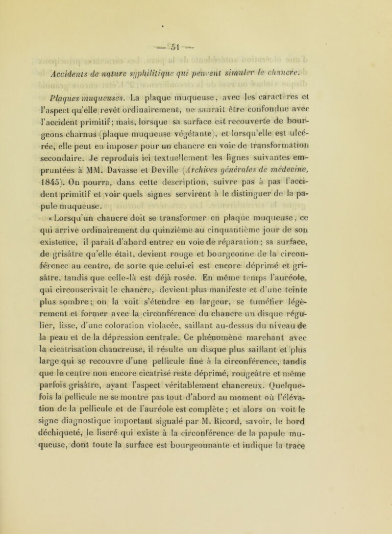 Accidents de nature syphilitique qui peuvent simuler le chancre. Plaques muqueuses. La plaque muqueuse, avec les caractères et l’aspect qu’elle revêt ordinairement, ne saurait être confondue avec l’accident primitif; mais, lorsque sa surface est recouverte de bour- geons charnus (plaque muqueuse végétante), et lorsqu’elle est ulcé- rée, elle peut en imposer pour un chancre en voie de transformation secondaire. Je reproduis ici textuellement les lignes suivantes em- pruntées à MM. Davasse et Deville (Archives générales de médecine, 1845). On pourra, dans cette description, suivre pas à pas l’acci- dent primitif et voir quels signes servirent à le distinguer de la pa- pule muqueuse. «Lorsqu’un chancre doit se transformer en plaque muqueuse, ce qui arrive ordinairement du quinzième au cinquantième jour de son existence, il parait d’abord entrer en voie de réparation ; sa surface, de grisâtre qu’elle était, devient rouge et bourgeonne de la circon- férence au centre, de sorte que celui-ci est encore déprimé et gri- sâtre, tandis que celle-là est déjà rosée. En même temps l’auréole, qui circonscrivait le chancre, devient plus manifeste et d’une teinte plus sombre; on la voit s’étendre en largeur, se tuméfier légè- rement et former avec la circonférence du chancre un disque régu- lier, lisse, d’une coloration violacée, saillant au-dessus du niveau de la peau et de la dépression centrale. Ce phénomène marchant avec la cicatrisation chancreuse, il résulte un disque plus saillant et plus large qui se recouvre d’une pellicule fine à la circonférence, tandis que le centre non encore cicatrisé reste déprimé, rougeâtre et. même parfois grisâtre, ayant l’aspect véritablement chancreux. Quelque- fois la pellicule ne se montre pas tout d’abord au moment où l’éléva- tion de la pellicule et de l’auréole est complète ; et alors on voit le signe diagnostique important signalé par M. Ricord, savoir, le bord déchiqueté, le liseré qui existe à la circonférence de la papule mu- queuse, dont toute la surface est bourgeonnante et indique la trace