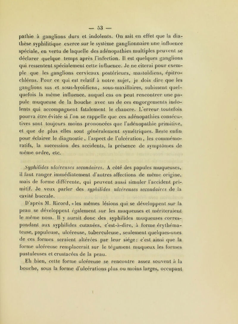 pathie à ganglions durs et indolents. On sait en effet que la dia- thèse syphilitique exerce sur le système ganglionnaire une influence spéciale, en vertu de laquelle des adénopathies multiples peuvent se déclarer quelque temps après l’infection. Il est quelques ganglions qui ressentent spécialement celte influence. Je ne citerai pour exem- ple que les ganglions cervicaux postérieurs, mastoïdiens, épitro- chléens. Pour ce qui est relatif à notre sujet, je dois dire que les ganglions sus et sous-hyoïdiens, sous-maxillaires, subissent quel- quefois la meme influence, auquel cas on peut rencontrer une pa- pule muqueuse de la bouche avec un de ces engorgements indo- lents qui accompagnent fatalement le chancre. L’erreur toutefois pourra être évitée si l’on se rappelle que ces adénopathies consécu- tives sont toujours moins prononcées que l’adénopathie primitive, et que de plus elles sont généralement symétriques. Reste enfin pour éclairer le diagnostic, l’aspect de l’ulcération, les commémo- ratifs, la succession des accidents, la présence de symptômes de même ordre, etc. Syphilides ulcéreuses secondaires. A côté des papules muqueuses, il iaut ranger immédiatement d’autres affections de même origine, mais de forme différente, qui peuvent aussi simuler l'accident pri- mitif. Je veux parler des syphilides ulcéreuses secondaires de la cavité buccale. D’après JYI. Ricord, «les mêmes lésions qui se développent sur la peau se développent également sur les muqueuses et mériteraient le même nom. Il y aurait donc des syphilides muqueuses corres- pondant aux syphilides cutanées, c’est-à-dire, à forme érythéma- teuse, papuleuse, ulcéreuse, tuberculeuse, seulement quelques-unes de ces formes seraient altérées par leur siège: c’est ainsi que la forme ulcéreuse remplacerait sur le tégument muqueux les formes pustuleuses et crustacées de la peau. Eh bien, celte forme ulcéreuse se rencontre assez souvent à la bouche, sous la forme d’ulcérations plus ou moins larges, occupant