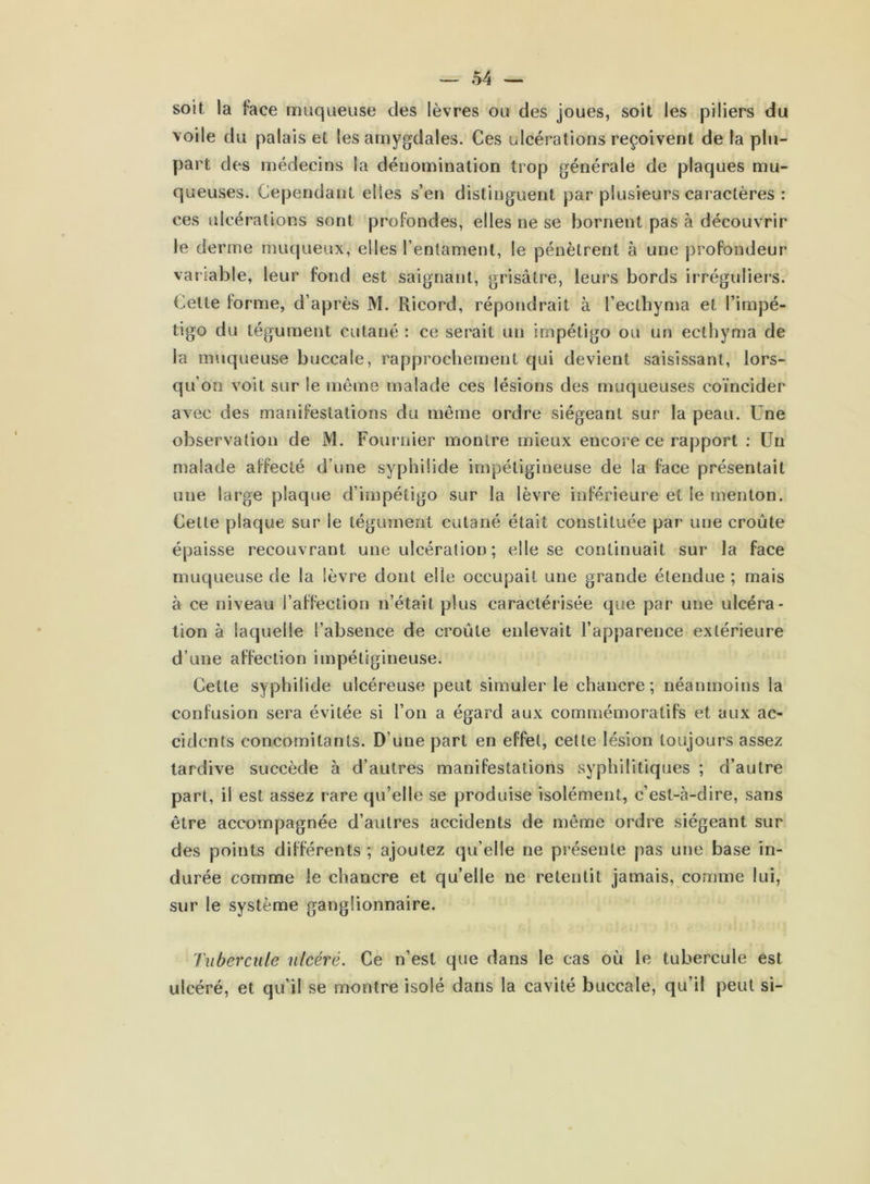 soit la face muqueuse des lèvres ou des joues, soit les piliers du voile du palais et les amygdales. Ces ulcérations reçoivent de la plu- part des médecins la dénomination trop générale de plaques mu- queuses. Cependant elles s’en distinguent par plusieurs caractères : ces ulcérations sont profondes, elles ne se bornent pas à découvrir Je derme muqueux, elles l’entament, le pénètrent à une profondeur variable, leur fond est saignant, grisâtre, leurs bords irréguliers. Celte forme, d’après M. Rieord, répondrait à l’ecthyma et l’impé- tigo du tégument cutané : ce serait un impétigo ou un ecthyma de la muqueuse buccale, rapprochement qui devient saisissant, lors- qu’on voit sur le même malade ces lésions des muqueuses coïncider avec des manifestations du même ordre siégeant sur la peau. Une observation de M. Fournier montre mieux encore ce rapport : Un malade affecté d’une syphilide impétigiueuse de la face présentait une large plaque d’impétigo sur la lèvre inférieure et le menton. Cette plaque sur le tégument cutané était constituée par une croûte épaisse recouvrant une ulcération ; elle se continuait sur la face muqueuse de la lèvre dont elle occupait une grande étendue ; mais à ce niveau l’affection n’était plus caractérisée que par une ulcéra- tion à laquelle l’absence de croûte enlevait l’apparence extérieure d’une affection impétigineuse. Cette syphilide ulcéreuse peut simuler le chancre; néanmoins la confusion sera évitée si l’on a égard aux commémoratifs et aux ac- cidents concomitants. D’une part en effet, celte lésion toujours assez tardive succède à d’autres manifestations syphilitiques ; d’autre part, il est assez rare qu’elle se produise isolément, c’est-à-dire, sans être accompagnée d’autres accidents de même ordre siégeant sur des points différents ; ajoutez qu’elle ne présente pas une base in- durée comme le chancre et qu’elle ne retentit jamais, comme lui, sur le système ganglionnaire. Tubercule ulcéré. Ce n’est que dans le cas où le tubercule est ulcéré, et qu’il se montre isolé dans la cavité buccale, qu’il peut si-