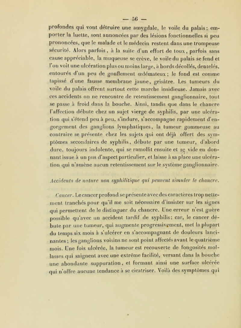 profondes qui vont détruire une amygdale, le voile du palais; em- porter la luette, sont annoncées par des lésions fonctionnelles si peu prononcées, que le malade et le médecin restent dans une trompeuse sécurité. Alors parfois, à la suite d’un effort de toux, parfois sans cause appréciable, la muqueuse se crève, le voile du palais se fend et l’on voit une ulcération plus ou moins large, à bords décollés, dentelés, entourés d’un peu de gonflement œdémateux ; le fond est comme tapissé d’une fausse membrane jaune, grisâtre. Les tumeurs du voile du palais offrent surtout cette marche insidieuse. Jamais avec ces accidents on ne rencontre de retentissement ganglionnaire, tout se passe à froid dans la bouche. Ainsi, tandis que dans le chancre l’affection débute chez un sujet vierge de syphilis, par une ulcéra- tion qui s’étend peu à peu, s’indure, s’accompagne rapidement d’en- gorgement des ganglions lymphatiques, la tumeur gommeuse au contraire se présente chez les sujets qui ont déjà offert des sym- ptômes secondaires de syphilis, débute par une tumeur, d’abord dure, toujours indolente, qui se ramollit ensuite et sç vide en don- nant issue à un pus d’aspect particulier, et laisse à sa place une ulcéra- tion qui n’amène aucun retentissement sur le système ganglionnaire. Accidents de nature non syphilitique qui peuvent simuler le chancre. Cancer. Le cancer profond se présente avec des caractères trop nette- ment tranchés pour qu’il me soit nécessaire d’insister sur les signes qui permettent de le distinguer du chancre. Une erreur n’est guère possible qu’avec un accident tardif de syphilis; car, le cancer dé- bute par une tumeur, qui augmente progressivement, met la plupart du temps six mois à s’ulcérer en s’accompagnant de douleurs lanci- nantes; les ganglions voisins ne sont point affectés avant le quatrième mois. Une fois ulcérée, la tumeur est recouverte de fongosités mol- lasses qui saignent avec une extrême facilité, versant dans la bouche une abondante suppuration, et formant ainsi une surface ulcérée qui n’offre aucune tendance à se cicatriser. Voilà des symptômes qui